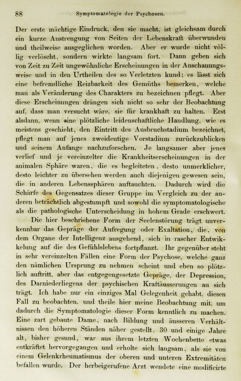 Der erste mächtige Eindruck, den sie macht, ist gleichsam durch ein kurze Anstrengung von Seiten der Lebenskraft überwunden und theilweise ausgeglichen worden. Aber er wurde nicht völ- lig verlöscht, sondern wirkte langsam fort. Dann geben sich von Zeit zu Zeit ungewöhnliche Erscheinungen in der Anschauungs- weise und in den Urtheilen des so Verletzten kund; es lässt sich eine befremdliche Reizbarkeit des Genüiths bemerken, welche man als Veränderung des Charakters zu bezeichnen pflegt. Aber diese Erscheinungen drängen sich nicht so sehr der Beobachtung auf, dass man versucht wäre, sie für krankhaft zu halten. Erst alsdann, wenn eine plötzliche leidenschaftliche Handlung, wie es meistens geschieht, den Eintritt des Ausbruchstadium bezeichnet, pflegt man auf jenes zweideutige Vorstadium zurückzublicken und seinem Anfange nachzuforschen. Je langsamer aber jenes verlief und je vereinzelter die Krankheitserscheinungen in der animalen Sphäre waren, die es begleiteten, desto unmerklicher, desto leichter zu übersehen werden auch diejenigen gewesen sein, die in anderen Lebenssphären auftauchten. Dadurch wird die Schärfe des Gegensatzes dieser Gruppe im Vergleich zu der an- deren beträchtlich abgestumpft und sowohl die symptomatologische als die pathologische Unterscheidung in hohem Grade erschwert. Die hier beschriebene Form der Seelenstörung trägt unver- kennbar das Gepräge, der Aufregung oder Exaltation, die, von dem Organe der Intelligenz ausgehend, sich in rascher Entwik- kelung auf die des Gefühlslebens fortpflanzt. Ihr gegenüber steht in sehr vereinzelten Fällen eine Form der Psychose, welche ganz den nämlichen Ursprung zu nehmen scheint und eben so plötz- lich auftritt, aber das entgegengesetzte Gepräge, der Depression, des Darniederliegens der psychischen Kraftäusserungen an sich trägt. Ich habe nur ein einziges Mal Gelegenheit gehabt, diesen Fall zu beobachten, und theile hier meine Beobachtung mit, um dadurch die Symptomatologie dieser Form kenntlich zu machen. Eine zart gebaute Dame, nach Bildung und äusseren Verhält- nissen den höheren Ständen näher gestellt. 30 und einige Jahre alt, bisher gesund, war aus ihrem letzten Wochenbette etwas entkräftet hervorgegangen und erholte sich langsam, als sie von einem Gelenkrheumatismus der oberen und unteren Extremitäten befallen wurde. Der herbeigerufene Arzt wendete eine modificirte