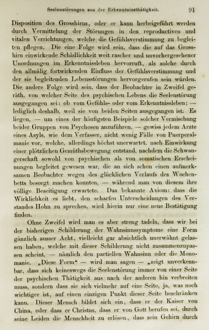 Disposition des Grosshirns, oder er kann herbeigeführt werden durch Vermittelung der Störungen in den reproductiven und vitalen Verrichtungen, welche die Gefühlsverstimmung zu beglei- ten pflegen. Die eine Folge wird sein, dass die auf das Gross- hirn einwirkende Schädlichkeit weit rascher und unvorhergesehener Unordnungen im Erkenntnissleben hervorruft, als solche durch den allmälig fortwirkenden Einfluss der Gefühlsverstiminung und der sie begleitenden Lebensstörungen hervorgerufen seiu würden. Die andere Folge wird sein, dass der Beobachter in Zweifel ge- räth, von welcher Seite des psychischen Lebens die Seelenstörung ausgegangen sei: ob vom Gefühls- oder vom Erkenntnissleben; — lediglich deshalb, weil sie von beiden Seiten ausgegangen ist. Es liegen, — um eines der häufigsten Beispiele solcher Vermischung beider Gruppen von Psychosen anzuführen, — gewiss jedem Arzte eines Asyls, wie dem Verfasser, nicht wenig Fälle von Puerperal* manie vor, welche, allerdings höchst unerwartet, nach Einwirkung einer plötzlichen Geiniithsbevvegung entstand, nachdem die Schwan- gerschaft sowohl von psychischen als von somatischen Erschei- nungen begleitet gewesen war, die an sich schon einen aufmerk- samen Beobachter wegen des glücklichen Verlaufs des Wochen- betts besorgt machen konnten, — während man von diesem ihre völlige Beseitigung erwartete. Das bekannte Axiom: dass die Wirklichkeit es liebt, den schalten Unterscheidungen des Ver- standes Hohn zu sprechen, wird hierin nur eine neue Bestätigung finden. Ohne Zweifel wird man es aber streng tadeln, dass wir bei der bisherigen Schilderung der Wahnsinnssymptome eine Form gänzlich ausser Acht, vielleicht gar absichtlich unerwähnt gelas- sen haben, welche mit dieser Schilderung nicht zusammenzupas- sen scheint, — nämlich den partiellen Wahnsinn oder die Mono- manie. „Diese Form — wird man sagen — »zeigt unverkenn- bar, dass sich keineswegs die Seelenstörung immer von einer Seite der psychischen Thätigkeit aus nach der anderen hin verbreiten muss, sondern dass sie sich vielmehr auf eine Seite, ja, was noch wichtiger ist, auf einen einzigen Punkt dieser Seite beschränken kann. Dieser Mensch bildet sich ein. dass er der Kaiser von China, oder dass er Christus, dass er von Gott berufen sei. durch seine Leiden die Menschheit zu erlösen, dass sein Gehirn durch
