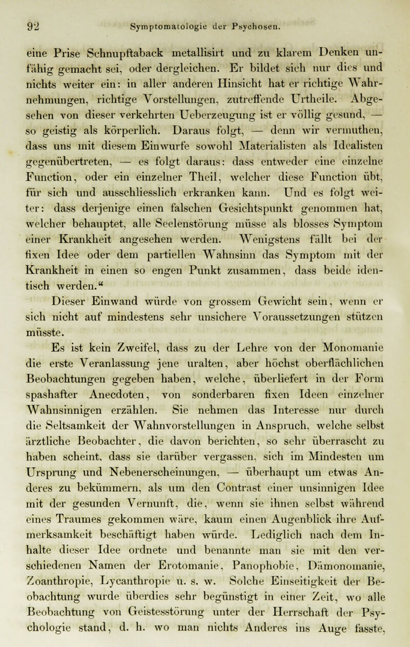 eine Prise Schnupfitaback metallisirt und zu klarem Denken un- fähig gemacht sei, oder dergleichen. Er bildet sich nur dies und nichts weiter ein: in aller anderen Hinsicht hat er richtige Wahr- nehmungen, richtige Vorstellungen, zutreffende Urtheile. Abge- sehen von dieser verkehrten Ueberzeugung ist er völlig gesund, — so geistig als körperlich. Daraus folgt, — denn wir vermuthen, dass uns mit diesem Einwurfe sowohl Materialisten als Idealisten gegenübertreten, — es folgt daraus: dass entweder eine einzelne Function, oder ein einzelner Theil, welcher diese Function übt, für sich und ausschliesslich erkranken kann. Und es folgt wei- ter: dass derjenige einen falschen Gesichtspunkt genommen hat, welcher behauptet, alle Seelenstörung müsse als blosses Symptom einer Krankheit angesehen werden. Wenigstens fällt bei det fixen Idee oder dem partiellen Wahnsinn das Symptom mit der Krankheit in einen so engen Punkt zusammen, dass beide iden- tisch werden. Dieser Einwand würde von grossem Gewicht sein, wenn er sich nicht auf mindestens sehr unsichere Voraussetzungen stützen müsste. Es ist kein Zweifel, dass zu der Lehre von der Monomanie die erste Veranlassung jene uralten, aber höchst oberflächlichen Beobachtungen gegeben haben, welche, überliefert in der Form spashafter Anecdoten, von sonderbaren fixen Ideen einzelner Wahnsinnigen erzählen. Sie nehmen das Interesse nur durch die Seltsamkeit der Wahnvorstellungen in Anspruch, welche selbst ärztliche Beobachter, die davon berichten, so sehr überrascht zu haben scheint, dass sie darüber vergassen, sich im Mindesten um Ursprung und Nebenerscheinungen, — überhaupt um etwas An- deres zu bekümmern, als um den Contrast einer unsinnigen Idee mit der gesunden Vernunft, die, wenn sie ihnen selbst während eines Traumes gekommen wäre, kaum einen Augenblick ihre Auf- merksamkeit beschäftigt haben würde. Lediglich nach dem In- halte dieser Idee ordnete und benannte man sie mit den ver- schiedenen Namen der Erotomanie, Panophobie, Dämonomanie, Zoanthropie, Lycanthropie u. s. w. Solche Einseitigkeit der Be- obachtung wurde überdies sehr begünstigt in einer Zeit, wo alle Beobachtung von Geistesstörung unter der Herrschaft der Psy- chologie stand, d. h. wo man nichts Anderes ins Auge fasste,