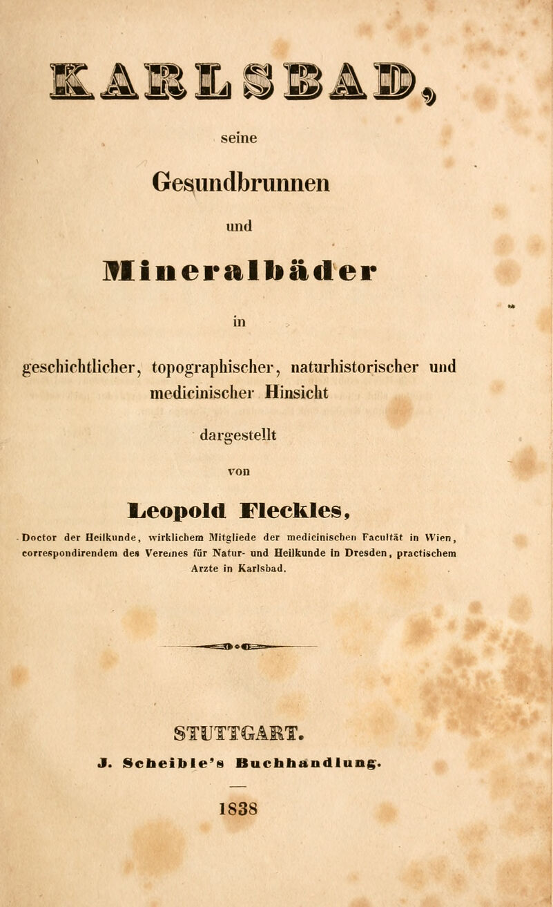 &3 LcP I» seine Gesundbrunnen und Miiicrftlliiitler in geschichtlicher, topographischer, naturhistorischer und medicinischer Hinsicht dargestellt von Leopold Fleckles, Doctor der Heilkunde, wirklichem Mitgliede der medicinischen Facultät in Wien, correspondirendem des Vereines für Natur- und Heilkunde in Dresden, practischem Arzte in Karlsbad. STUTTGART. J. Scbeible's Buchhandlung. 1838