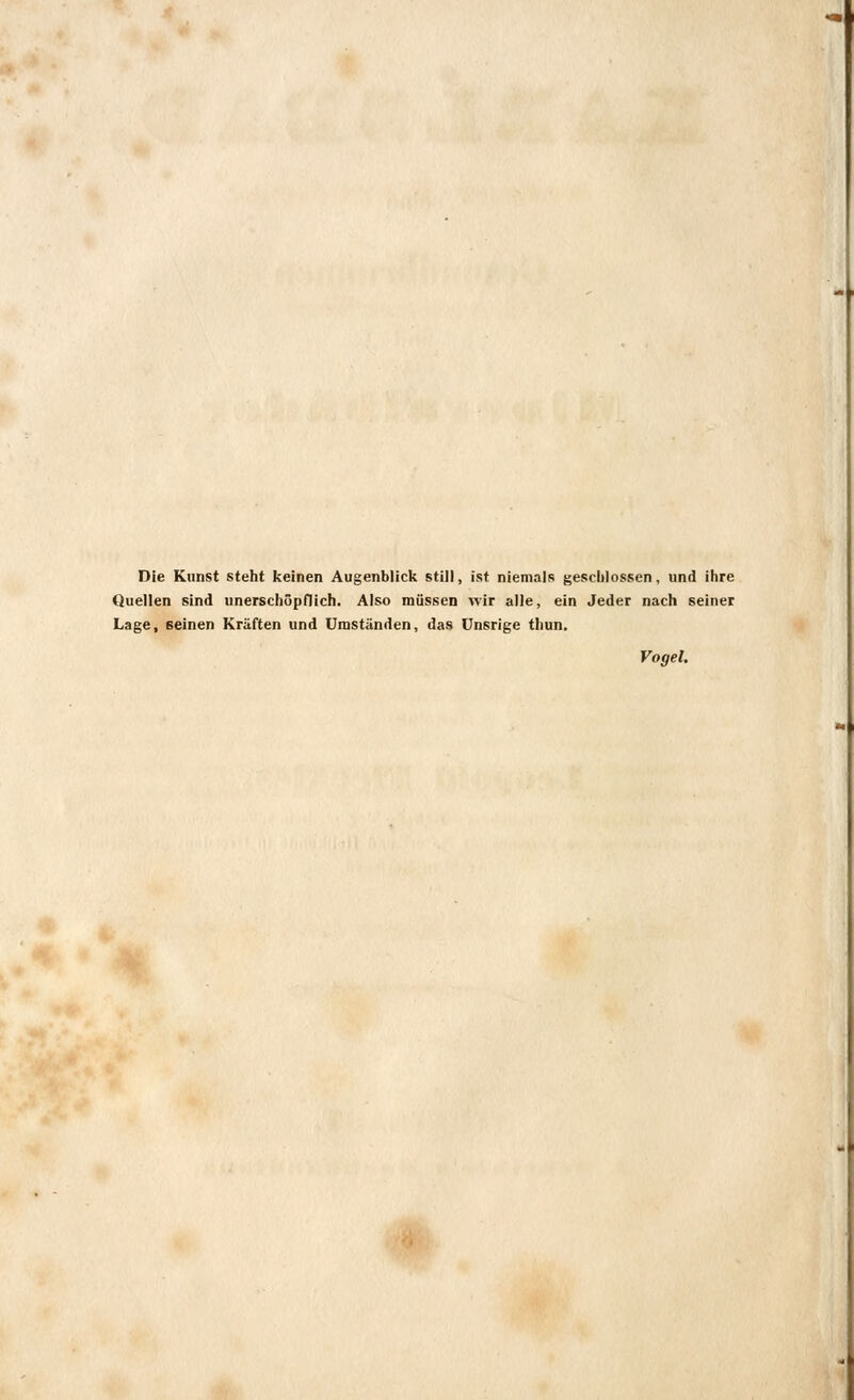 Die Kunst steht keinen Augenblick still, ist niemals geschlossen, und ihre Quellen sind unerschöpflich. Also müssen wir alle, ein Jeder nach seiner Lage, seinen Kräften und Umständen, das Unsrige thun. Vogel.