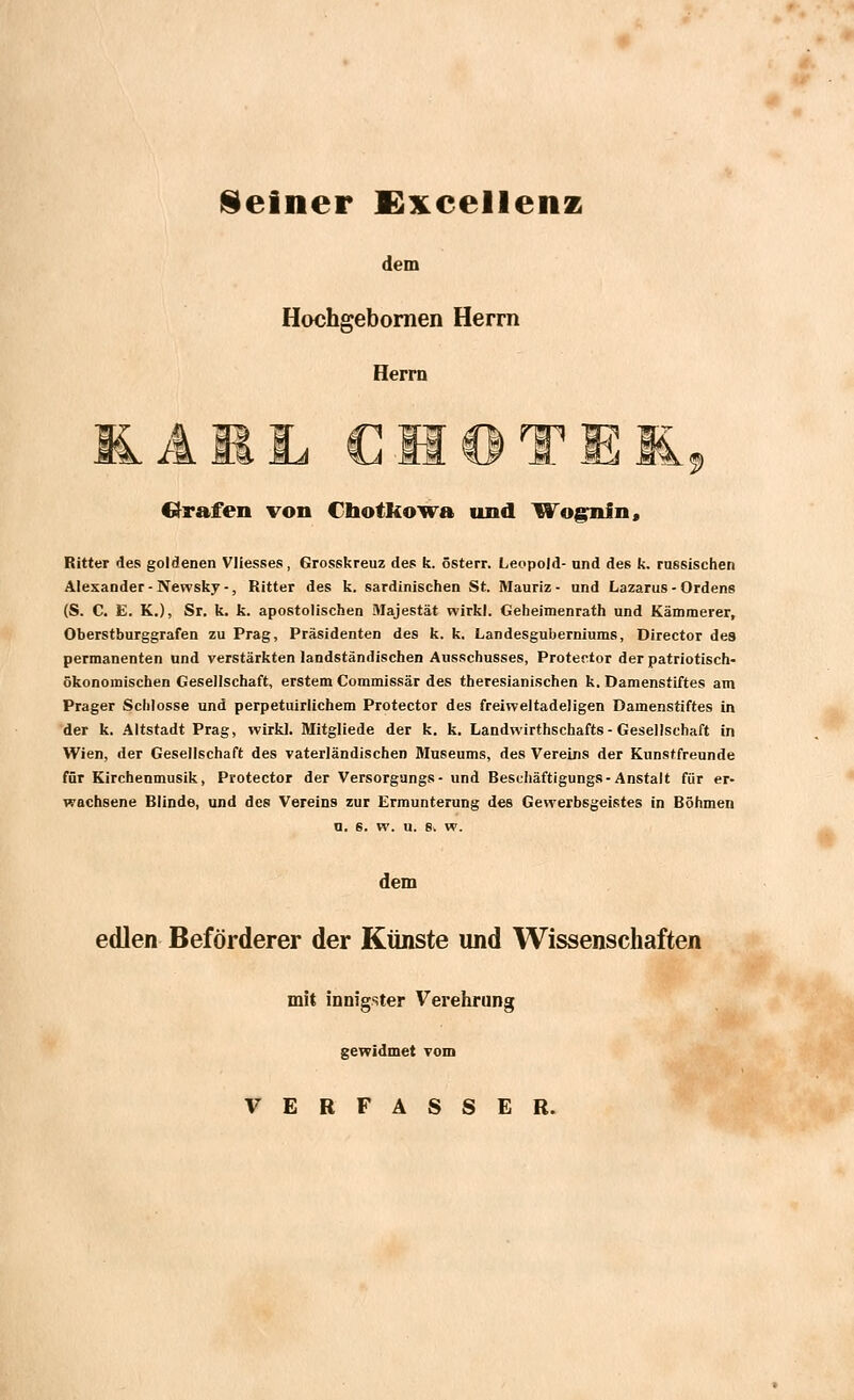 Seiner Excellenz dem Hochgebornen Herrn Herrn IL AML CHOTE1 ■9 trafen von Chotkowa und Wog-nfn, Ritter des goldenen Vliesses, Grosskreuz des k. österr. Leopold- and des k. rassischen Alexander-Newsky-, Ritter des k. sardinischen St. Mauriz - und Lazarus-Ordens (S. C. E. K.), Sr. k. k. apostolischen Majestät wirkt. Geheimenrath und Kämmerer, Oberstburggrafen zu Prag, Präsidenten des k. k. Landesguberniums, Director des permanenten und verstärkten landständischen Ausschusses, Protector der patriotisch- ökonomischen Gesellschaft, erstem Commissär des theresianischen k. Damenstiftes am Prager Schlosse und perpetuirlichem Protector des freiweltadeligen Damenstiftes in der k. Altstadt Prag, wirk]. Mitgliede der k. k. Landwirthschafts - Gesellschaft in Wien, der Gesellschaft des vaterländischen Museums, des Vereins der Kunstfreunde für Kirchenmusik, Protector der Versorgungs- und Beschäftigungs-Anstalt für er- wachsene Blinde, und des Vereins zur Ermunterung des Gewerbsgeistes in Böhmen n. s. w. u. s> w. dem edlen Beförderer der Künste und Wissenschaften mit innigster Verehrung gewidmet vom VERFASSER.