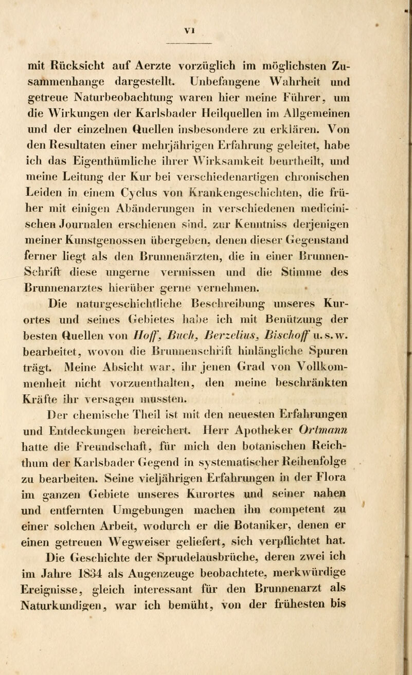 mit Rücksicht auf Aerzte vorzüglich im möglichsten Zu- sammenhange dargestellt. Unbefangene Wahrheit und getreue Naturbeobachtung waren hier meine Führer, um die Wirkungen der Karlsbader Heilquellen im Allgemeinen und der einzelnen Quellen insbesondere zu erklären. Von den Resultaten einer mehrjährigen Erfahrung geleitet, habe ich das Eigenthümliche ihrer Wirksamkeit beurtheilt, und meine Leitung der Kur bei verschiedenartigen chronischen Leiden in einem Cyclus von Krankengeschichten, die frü- her mit einigen Abänderungen in verschiedenen medlcini- schen Journalen erschienen sind, zur Keuntniss derjenigen meiner Kunstgenossen übergeben, denen dieser Gegenstand ferner liegt als den Brunnenärzten, die in einer Briumen- Schrift diese ungerne vermissen und die Stimme des Brunnenarztes hierüber gerne vernehmen. Die naturgeschichtliche Beschreibung unseres Kur- ortes und seines Gebietes habe ich mit Benützung der besten Quellen von Hoff, Buch, Berzelius, Bischoff u.s.w. bearbeitet, wovon die Brunnensehiift hinlängliche Spuren trägt. Meine Absicht war, ihr jenen Grad von Vollkom- menheit nicht vorzuenthalten, den meine beschränkten Kräfte ihr versagen niussten. Der chemische Theil ist mit den neuesten Erfahrungen und Entdeckungen bereichert. Herr Apotheker Ortmann hatte die Freundschaft, für mich den botanischen Reich- thum der Karlsbader Gegend in systematischer Reihenfolge zu bearbeiten. Seine vieljährigen Erfahrungen in der Flora im ganzen Gebiete unseres Kurortes und seiner nahen und entfernten Umgebungen machen ihn competent zu einer solchen Arbeit, wodurch er die Botaniker, denen er einen getreuen Wegweiser geliefert, sich verpflichtet hat. Die Geschichte der Sprudelausbrüche, deren zwei ich im Jahre 1834 als Augenzeuge beobachtete, merkwürdige Ereignisse, gleich interessant für den Brunnenarzt als Naturkundigen, war ich bemüht, von der frühesten bis