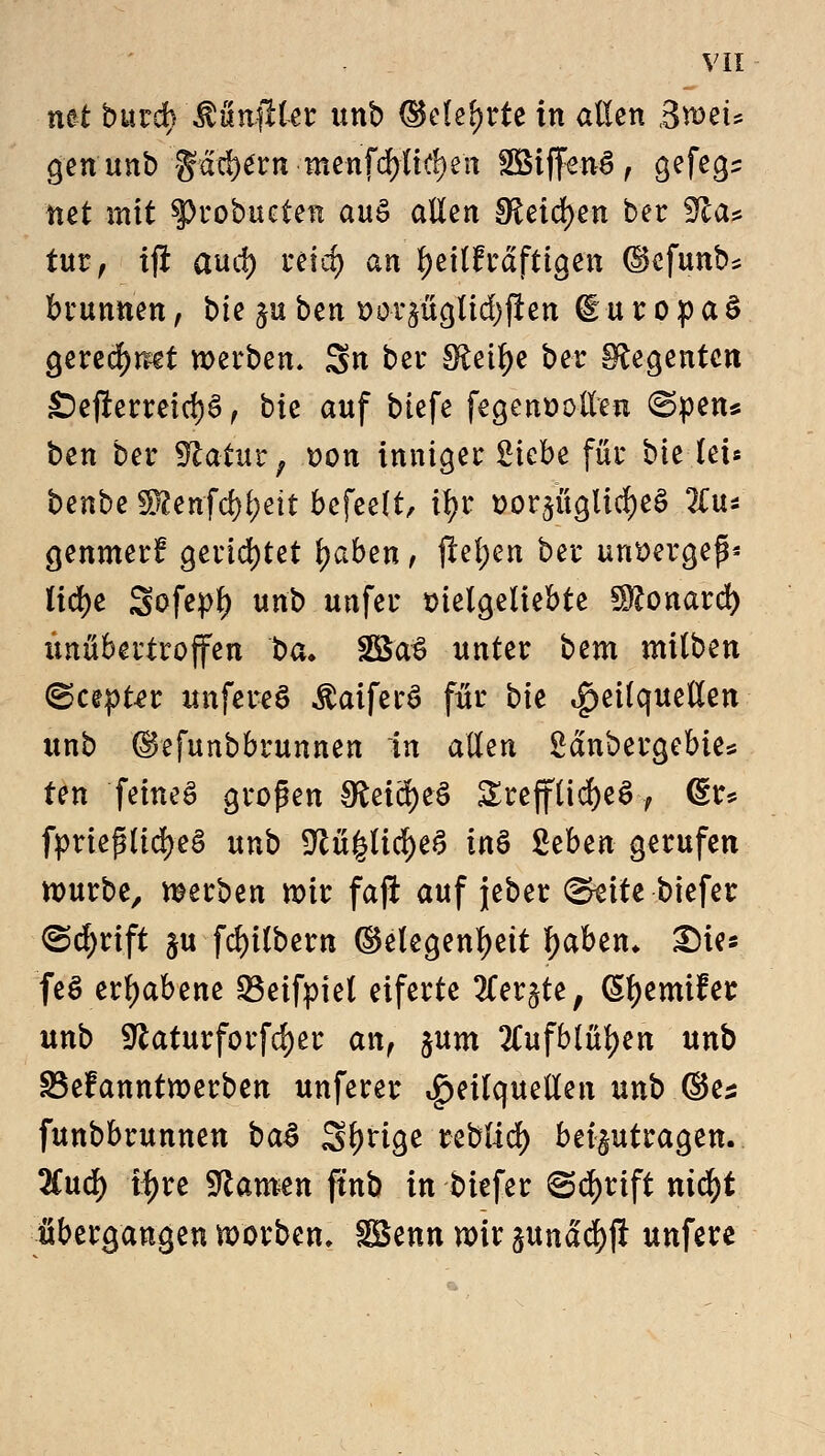 mt burch MnftUt unb ©ekljrte in allen ßrotu gen unb gac^^rn menfd)Uc!)en SBiffenS, gefegt mt mit $>robueten auS allen SReidjen ber ffta* tut, tfi aud) reid) an l)eilfrdftigen ©efunb* brunnen, bte ^u ben t>or^ücjltd>fiert dutopaS geredet werben, gn ber IRet^e ber Regenten £)e#erreid)§ , bte auf tiefe fegenöollen @pen* ben ber Statur; uon inniger Siebe für bie lei* benbe SÄenfd^ett befeelt, ifyr vorzügliches 2Cu* genmerf? gerietet Reiben, flehen ber unvergeß* lid)e Sofe^f) unb unfer vielgeliebte Sftonard) unübertroffen 'beu 2£a3 unter bem milben ©cepter unfereS $aiferS für bk Heilquellen unb ©efunbbrunnen in allen Sanbergebte* ten feines großen gfcetä&eS £reffüd)e£, <§r* fymftxäpB unb 9tü|lid)eS in$ %zbtn gerufen nmrbe, raerben mir fajl auf jeber GkiU biefer <5cf)rift ju fd)ilbern ©etegenljeit fyaben* Sie* fe$ erhabene Q3eifpiel eiferte 3ler$te; ßljemifer unb 9^aturforfd)er an, §um #ufb(ül)en unb S3efanntwerben unferer Heilquellen unb ©es funbbrunnen ba$ Sl)rige teblid) beizutragen. lind) t^re tarnen ftnb in biefer ^cfyrift nid)t übergangen morben, SBenn nrir zunad)jl unfere