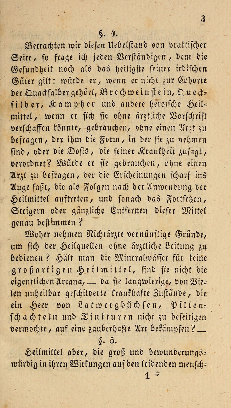 §. 4. S3etraer;ten wir tiefen Uebdfranb fron ^>raftifd;er ©etre, fo frage id) jeten SSerjiantigcn, bim bie ©efunbfyeit nod? a(6 baS t>et(tgfre feiner irbifcfyen ©üter gilt: würbe er, wenn er nie!)t jur ßofyorte ber £luacf falber geprt, 35 r c cf) w e i n jt e tn, Ö u e cf= f11b cr/ löin|H) er unb anbere l;eroifcf)e §&\U mittel, wenn er ftcf) ft'e ofyne är^tlic^e S3orfd?rift üerfeijaffen fönnte, gebrauchen, oi)ne einen 2fr, t &u befragen/ ber tfyrn bw gorm, m ber fte $u nennen ftnb/ ober bie £)oft'S, bie feiner ^ranfl;eit sufagt, »erorbnet? Söürbe er ft'e gebrauchen, ol}ne einen lLx%t gu befragen, ber bie @rfd)einungcn fcfyavf tn6 2(uge faßt/ bie al6 Solgen naef ber'tfnwenbung ber Heilmittel auftreten/ unb fonaef) ba§ gortfe^en, ©teigern ober gan^idje Entfernen biefer Wttd genau bejttmmen ? SBofycr nehmen 9^td)tar^te vernünftige ©rünbe, um ftcf) ber Heilquellen o^ne ar^tlicbe Leitung $t; bebienen ? $äli man bie SDcineralwäffer für feine grogartigen Heilmittel, ftnb ft'e nicf?t bte eigentlichen2frcana, ba ft'e langwierige/ t>on£3te; len unheilbar gefcfyilberte franfrjafte Sujtanbe, bit ein Heer üon 2a tw ergbücr; fen, $>illen- ffyafyttln unb &i n! tu ren niebt 51t befeitigen ttermod)te, auf eine zauberhafte 2Crt befämpfen? Heilmittel aber, bk groß unb bewunberung$= würbig in ifyren SßMrfungen auf ben teibenben menfef)-