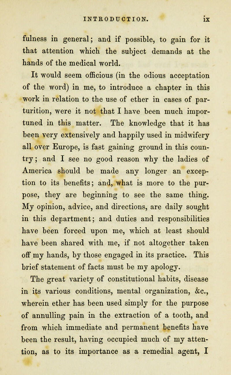 fulness in general; and if possible, to gain for it that attention which the subject demands at the hands of the medical world. It would seem officious (in the odious acceptation of the word) in me, to introduce a chapter in this work in relation to the use of ether in cases of par- turition, were it not that I have been much impor- tuned in this matter. The knowledge that it has been very extensively and happily used in midwifery all over Europe, is fast gaining ground in this coun- try ; and I see no good reason why the ladies of America should be made any longer an excep- tion to its benefits; and, what is more to the pur- pose, they are beginning to see the same thing. My opinion, advice, and directions, are daily sought in this department; and duties and responsibilities have been forced upon me, which at least should have been shared with me, if not altogether taken off my hands, by those engaged in its practice. This brief statement of facts must be my apology. The great variety of constitutional habits, disease in its various conditions, mental organization, &c, wherein ether has been used simply for the purpose of annulling pain in the extraction of a tooth, and from which immediate and permanent benefits have been the result, having occupied much of my atten- tion, as to its importance as a remedial agent, I