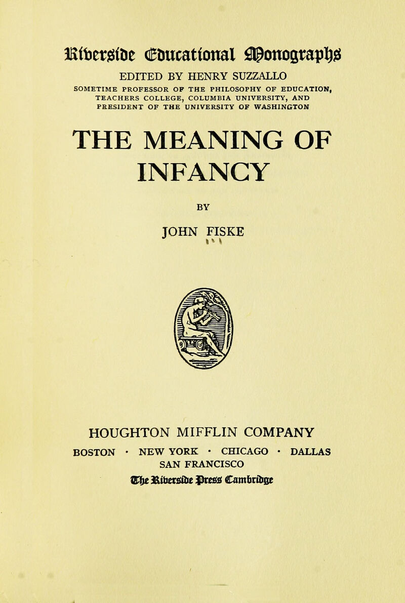 EDITED BY HENRY SUZZALLO SOMETIME PROFESSOR OF THE PHILOSOPHY OF EDUCATION, TEACHERS COLLEGE, COLUMBIA UNIVERSITY, AND PRESIDENT OF THE UNIVERSITY OF WASHINGTON THE MEANING OF INFANCY BY JOHN FISKE HOUGHTON MIFFLIN COMPANY • NEW YORK • CHICAGO SAN FRANCISCO BOSTON • NEW YORK • CHICAGO • DALLAS SAN FRANCISCO