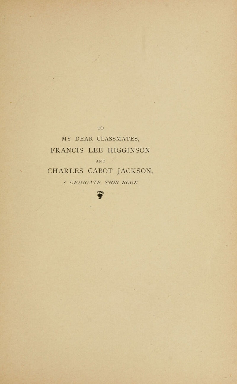 TO MY DEAR CLASSMATES, FRANCIS LEE HIGGINSON AND CHARLES CABOT JACKSON, / DEDICATE THIS BOOK