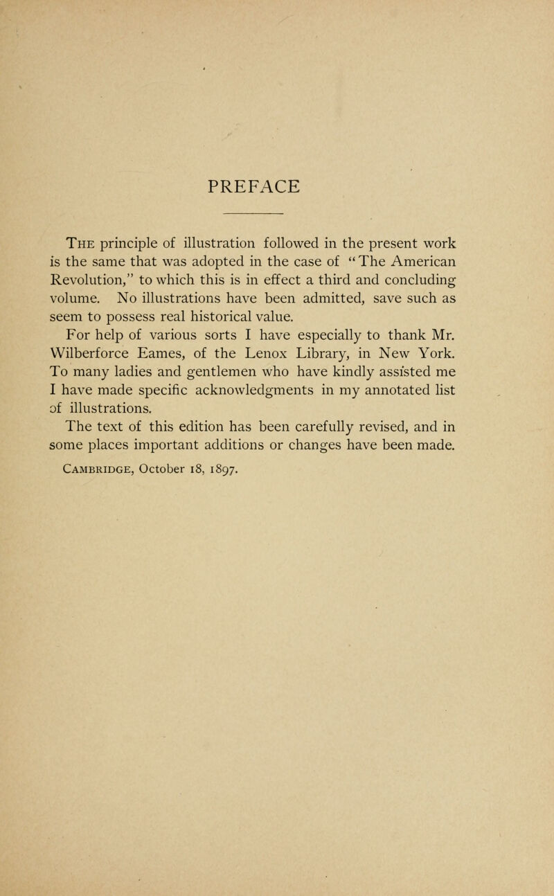 PREFACE The principle of illustration followed in the present work is the same that was adopted in the case of  The American Revolution, to which this is in effect a third and concluding volume. No illustrations have been admitted, save such as seem to possess real historical value. For help of various sorts I have especially to thank Mr. Wilberforce Fames, of the Lenox Library, in New York. To many ladies and gentlemen who have kindly assisted me I have made specific acknowledgments in my annotated list of illustrations. The text of this edition has been carefully revised, and in some places important additions or changes have been made.