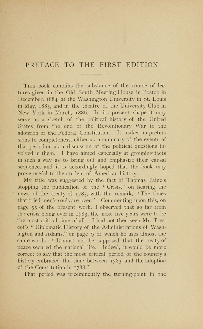 PREFACE TO THE FIRST EDITION This book contains the substance of the course of lec- tures given in the Old South Meeting-House in Boston in December, 1884, at the Washington University in St. Louis in May, 1885, and in the theatre of the University Club in New York in March, 1886. In its present shape it may serve as a sketch of the political history of the United States from the end of the Revolutionary War to the adoption of the Federal Constitution. It makes no preten- sions to completeness, either as a summary of the events of that period or as a discussion of the political questions in- volved in them. I have aimed especially at grouping facts in such a way as to bring out and emphasize their causal sequence, and it is accordingly hoped that the book may prove useful to the student of American history. My title was suggested by the fact of Thomas Paine's stopping the publication of the  Crisis, on hearing the news of the treaty of 1783, with the remark, The times that tried men's souls are over. Commenting upon this, on page 55 of the present work, I observed that so far from the crisis being over in 1783, the next five years were to be the most critical time of all. I had not then seen Mr. Tres- cot's  Diplomatic History of the Administrations of Wash- ington and Adams, on page 9 of which he uses almost the same words :  It must not be supposed that the treaty of peace secured the national life. Indeed, it would be more correct to say that the most critical period of the country's history embraced the time between 1783 and the adoption of the Constitution in 1788. That period was preeminently the turning-point in the