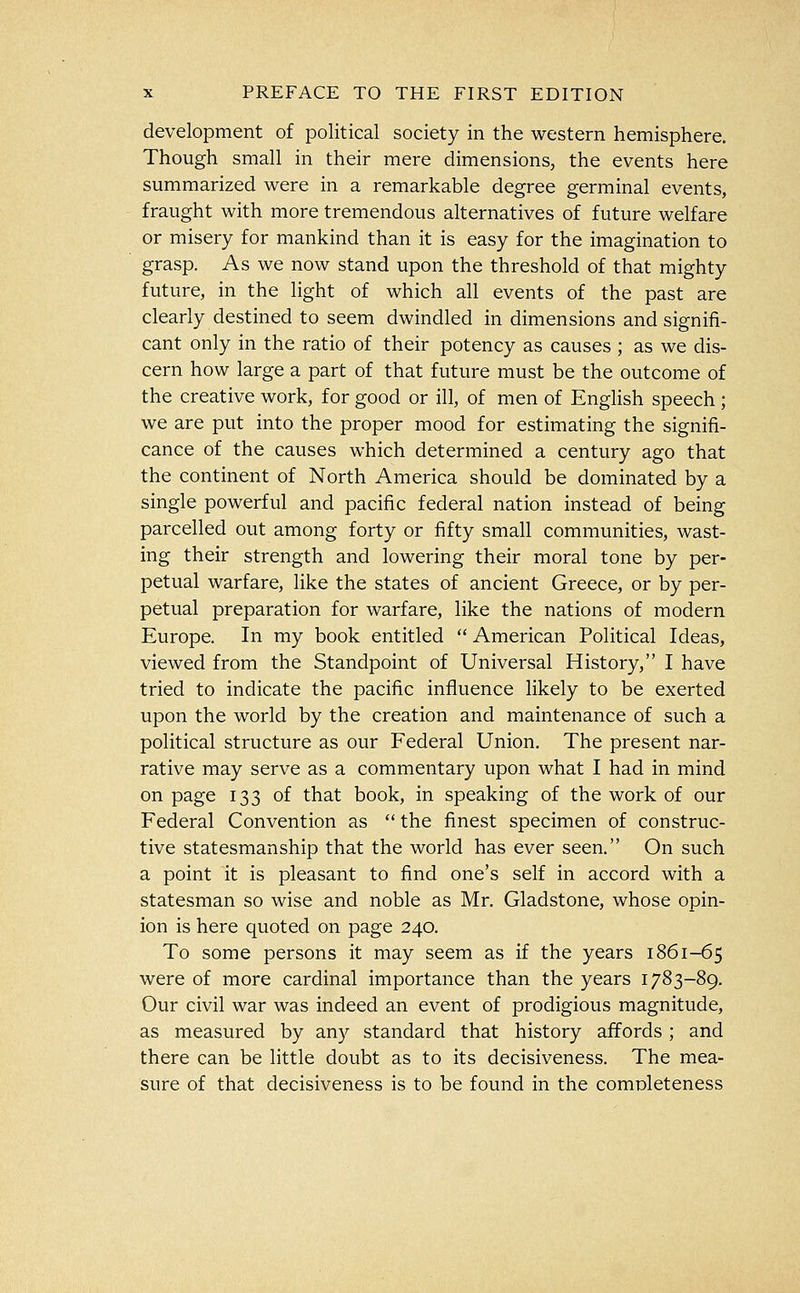 development of political society in the western hemisphere. Though small in their mere dimensions, the events here summarized were in a remarkable degree germinal events, fraught with more tremendous alternatives of future welfare or misery for mankind than it is easy for the imagination to grasp. As we now stand upon the threshold of that mighty future, in the light of which all events of the past are clearly destined to seem dwindled in dimensions and signifi- cant only in the ratio of their potency as causes ; as we dis- cern how large a part of that future must be the outcome of the creative work, for good or ill, of men of Enghsh speech ; we are put into the proper mood for estimating the signifi- cance of the causes which determined a century ago that the continent of North America should be dominated by a single powerful and pacific federal nation instead of being parcelled out among forty or fifty small communities, wast- ing their strength and lowering their moral tone by per- petual warfare, like the states of ancient Greece, or by per- petual preparation for warfare, like the nations of modern Europe. In my book entitled  American Political Ideas, viewed from the Standpoint of Universal History, I have tried to indicate the pacific influence likely to be exerted upon the world by the creation and maintenance of such a political structure as our Federal Union. The present nar- rative may serve as a commentary upon what I had in mind on page 133 of that book, in speaking of the work of our Federal Convention as  the finest specimen of construc- tive statesmanship that the world has ever seen. On such a point it is pleasant to find one's self in accord with a statesman so wise and noble as Mr. Gladstone, whose opin- ion is here quoted on page 240. To some persons it may seem as if the years 1861-65 were of more cardinal importance than the years 1783-89. Our civil war was indeed an event of prodigious magnitude, as measured by any standard that history affords ; and there can be little doubt as to its decisiveness. The mea- sure of that decisiveness is to be found in the completeness
