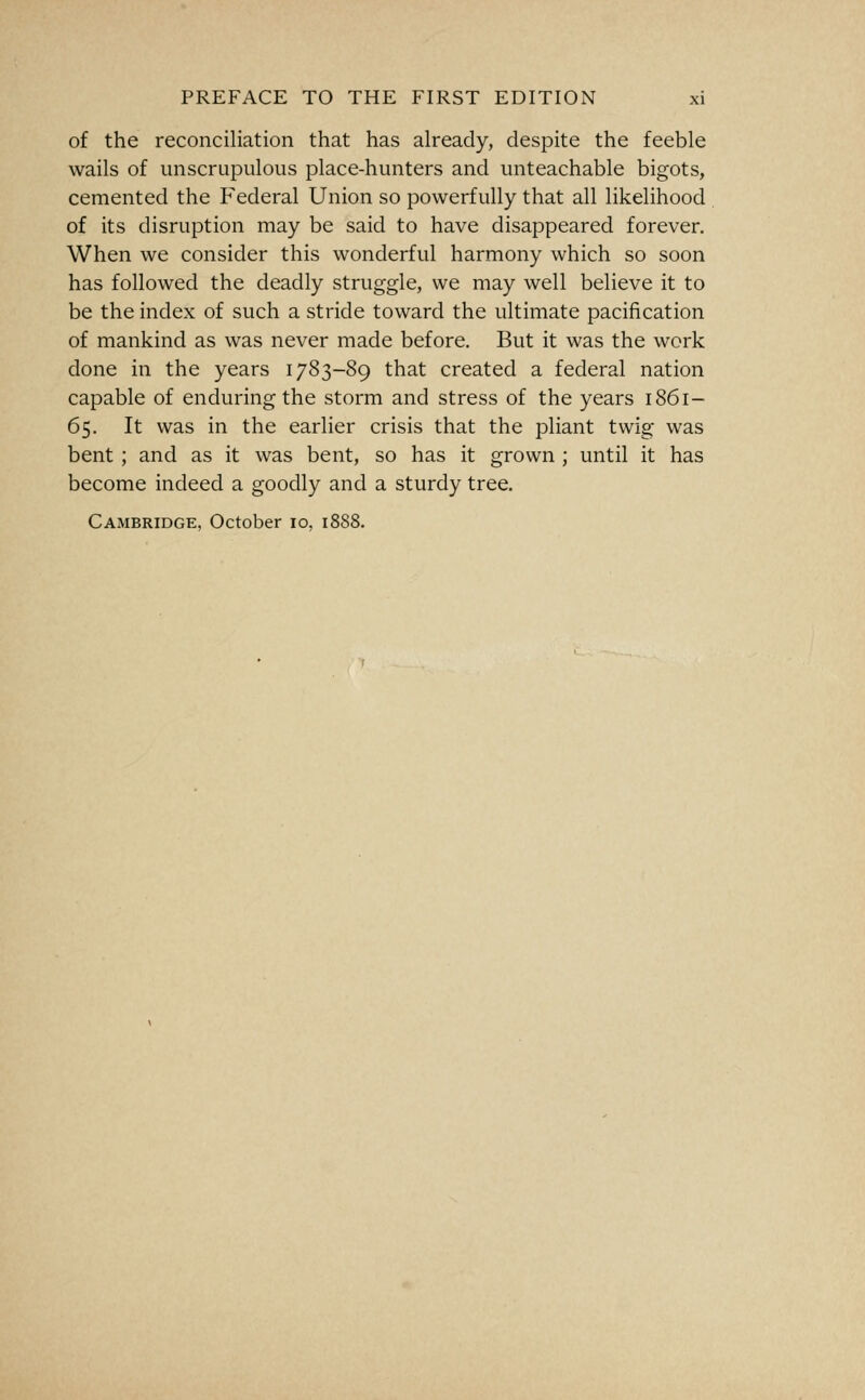of the reconciliation that has already, despite the feeble wails of unscrupulous place-hunters and unteachable bigots, cemented the Federal Union so powerfully that all likelihood of its disruption may be said to have disappeared forever. When we consider this wonderful harmony which so soon has followed the deadly struggle, we may well believe it to be the index of such a stride toward the ultimate pacification of mankind as was never made before. But it was the work done in the years 1783-89 that created a federal nation capable of enduring the storm and stress of the years 1861- 65. It was in the earlier crisis that the pliant twig was bent ; and as it was bent, so has it grown ; until it has become indeed a goodly and a sturdy tree.