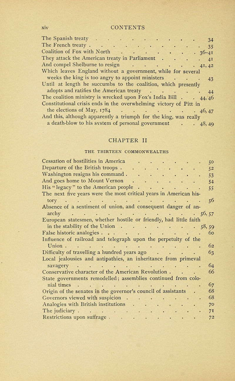 The Spanish treaty . , . . 34 The French treaty 3^ CoaHtion of Fox with North 36-41 They attack the American treaty in Parliament .... 41 And compel Shelburne to resign 41, 42 Which leaves England without a government, while for several weeks the king is too angry to appoint ministers ... 43 Until at length he succumbs to the coalition, which presently adopts and ratifies the American treaty 44 The coalition ministry is wrecked upon Fox's India Bill . , 44, 46 Constitutional crisis ends in the overwhelming victory of Pitt in the elections of May, 1784 46,47 And this, although apparently a triumph for the king, was really a death-blow to his svstem of personal government . . 48, 49 CHAPTER II THE THIRTEEN COMMONWEALTHS Cessation of hostilities in America 50 Departure of the British troops 52 Washington resigns his command 53 And goes home to Mount Vernon 54 His  legacy  to the American people 55 The next five years were the most critical years in American his- tory 56 Absence of a sentiment of union, and consequent danger of an- archy 56,57 European statesmen, whether hostile or friendly, had little faith in the stability of the Union 58, 59 False historic analogies . , . . . . . . . .60 Influence of railroad and telegraph upon the perpetuity of the Union ............ 62 Difficulty of travelling a hundred years ago .... 63 Local jealousies and antipathies, an inheritance from primeval savagery 64 Conservative character of the American Revolution ... 66 State governments remodelled; assemblies continued from colo- nial times . 67 Origin of the senates in the governor's council of assistants . 68 Governors viewed with suspicion 68 Analogies with British institutions 70 The judiciary 71 Restrictions upon suffrage . 72