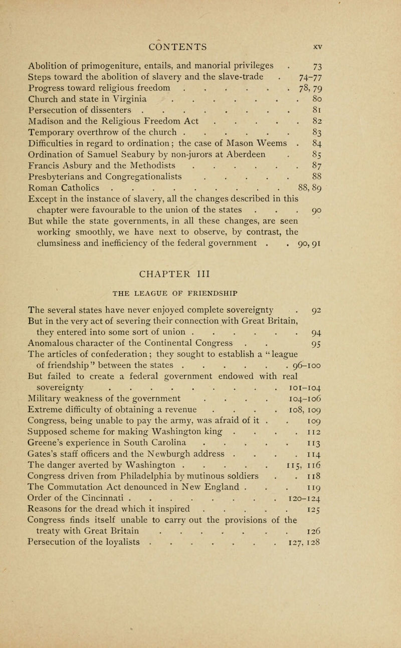 Abolition of primogeniture, entails, and manorial privileges . 73 Steps toward the abolition of slavery and the slave-trade . 74-77 Progress toward religious freedom 78) 79 Church and state in Virginia 80 Persecution of dissenters ........ 81 Madison and the Religious Freedom Act 82 Temporary overthrow of the church 83 Difficulties in regard to ordination; the case of Mason Weems . 84 Ordination of Samuel Seabury by non-jurors at Aberdeen . 85 Francis Asbury and the Methodists 87 Presbyterians and Congregationalists 88 Roman Catholics ......... 88,89 Except in the instance of slavery, all the changes described in this chapter were favourable to the union of the states ... 90 But while the state governments, in all these changes, are seen working smoothly, we have next to observe, by contrast, the clumsiness and inefficiency of the federal government . . 90, 91 CHAPTER III THE LEAGUE OF FRIENDSHIP The several states have never enjoyed complete sovereignty , 92 But in the very act of severing their connection with Great Britain, they entered into some sort of union ...... 94 Anomalous character of the Continental Congress . . 95 The articles of confederation; they sought to establish a  league of friendship between the states ...... 96-100 But failed to create a federal government endowed with real sovereignty 101-104 104-106 108, 109 109 . 112 113 . 114 115, 116 . 118 119 120-124 Military weakness of the government Extreme difficulty of obtaining a revenue Congress, being unable to pay the army, was afraid of it Supposed scheme for making Washington king . Greene's experience in South Carolina Gates's staff officers and the Newburgh address . The danger averted by Washington .... Congress driven from Philadelphia by mutinous soldiers The Commutation Act denounced in New England . Order of the Cincinnati Reasons for the dread which it inspired ..... 125 Congress finds itself unable to carry out the provisions of the treaty with Great Britain . 126 Persecution of the loyalists . . . . . . .127,128
