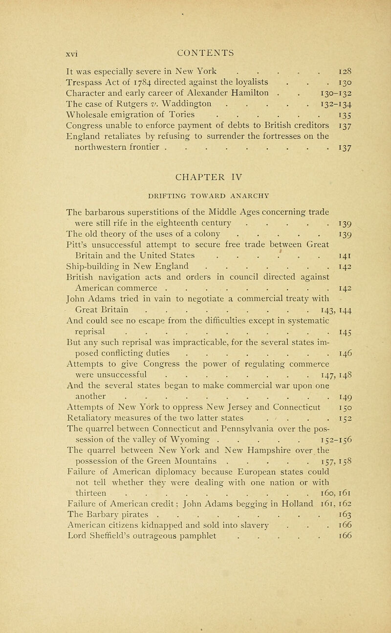 It was especially severe in New York . . . = . 128 Trespass Act of 1784 directed against the loyalists . . .130 Character and early career of Alexander Hamilton . . 130-132 The case of Rutgers v. Waddington 132-134 Wholesale emigration of Tories . . . . . . 135 Congress unable to enforce payment of debts to British creditors 137 England retaliates by refusing to surrender the fortresses on the northwestern frontier 137 CHAPTER IV DRIFTING TOWARD ANARCHY The barbarous superstitions of the Middle Ages concerning trade were still rife in the eighteenth century 139 The old theory of the uses of a colony . . . . . 139 Pitt's unsuccessful attempt to secure free trade between Great Britain and the United States 141 Ship-building in New England 142 British navigation acts and orders in council directed against American commerce ......... 142 John Adams tried in vain to negotiate a commercial treaty with Great Britain 143, 144 And could see no escape from the difficulties except in systematic reprisal 145 But any such reprisal was impracticable, for the several states im- posed conflicting duties . 146 Attempts to give Congress the power of regulating commerce were unsuccessful 147, 148 And the several states began to make commercial war upon one another 149 Attempts of New York to oppress New Jersey and Connecticut 150 Retaliatory measures of the two latter states . - . . . 152 The quarrel between Connecticut and Pennsylvania over the pos- session of the valley of Wyoming ..... 152-156 The quarrel between New York and New Hampshire over the possession of the Green Mountains 157? 158 Failure of American diplomacy because European states could not tell whether they were dealing with one nation or with thirteen . . . . . . . . . . 160, 161 Failure of American credit; John Adams begging in Holland 161, 162 The Barbary pirates . . . . . . . . . 163 American citizens kidnapped and sold into slavery . . .166 Lord Sheffield's outrageous pamphlet ..... 166