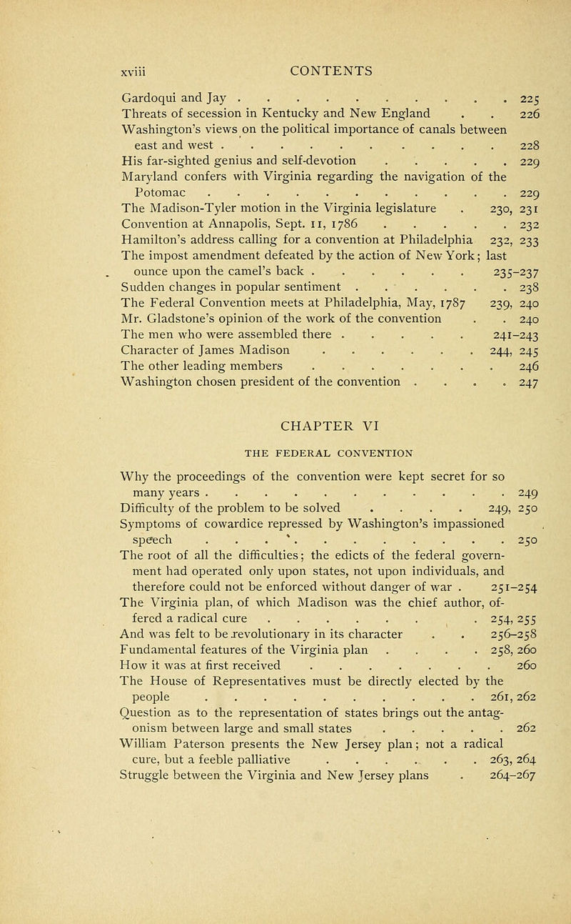 Gardoqui and Jay 225 Threats of secession in Kentucky and New England . . 226 Washington's views on the political importance of canals between east and west ...... .... 228 His far-sighted genius and self-devotion ..... 229 Maryland confers with Virginia regarding the navigation of the Potomac 229 The Madison-Tyler motion in the Virginia legislature . 230, 231 Convention at Annapolis, Sept. 11, 1786 ..... 232 Hamilton's address calling for a convention at Philadelphia 232, 233 The impost amendment defeated by the action of New York; last ounce upon the camel's back ...... 235-237 Sudden changes in popular sentiment ...... 238 The Federal Convention meets at Philadelphia, May, 1787 239, 240 Mr. Gladstone's opinion of the work of the convention . . 240 The men who were assembled there 241-243 Character of James Madison 244, 245 The other leading members . 246 Washington chosen president of the convention .... 247 CHAPTER VI THE FEDERAL CONVENTION Why the proceedings of the convention were kept secret for so many years . 249 Difficulty of the problem to be solved .... 249, 250 Symptoms of cowardice repressed by Washington's impassioned speech ... * 250 The root of all the difficulties; the edicts of the federal govern- ment had operated only upon states, not upon individuals, and therefore could not be enforced without danger of war . 251-254 The Virginia plan, of which Madison was the chief author, of- fered a radical cure . 254, 255 And was felt to be jrevolutionary in its character . . 256-258 Fundamental features of the Virginia plan .... 258, 260 How it was at first received . 260 The House of Representatives must be directly elected by the people 261,262 Question as to the representation of states brings out the antag- onism between large and small states 262 William Paterson presents the New Jersey plan; not a radical cure, but a feeble palliative 263, 264 Struggle between the Virginia and New Jersey plans . 264-267