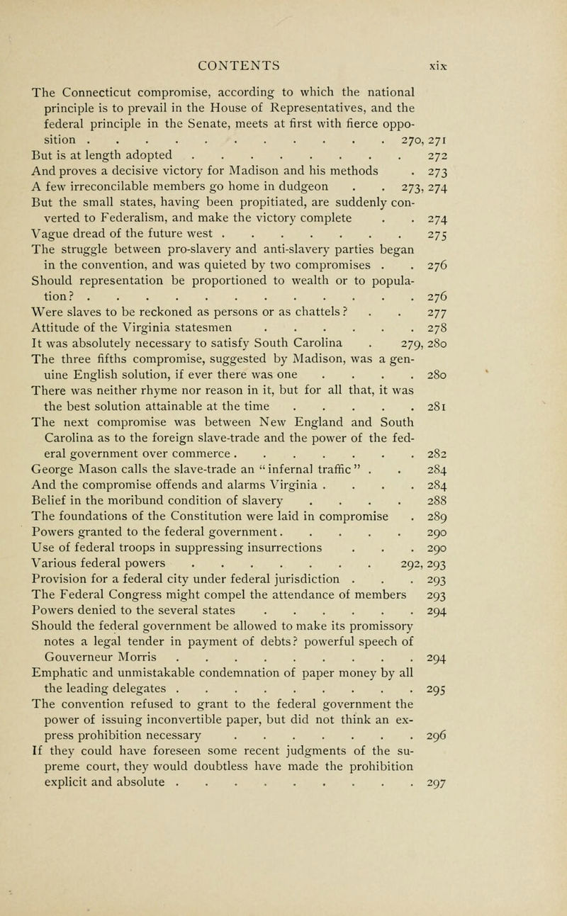 The Connecticut compromise, according to which the national principle is to prevail in the House of Representatives, and the federal principle in the Senate, meets at first with fierce oppo- sition 270, 271 But is at length adopted 272 And proves a decisive victory for Madison and his methods . 273 A few irreconcilable m.embers go home in dudgeon . . 273, 274 But the small states, having been propitiated, are suddenly con- verted to Federalism, and make the victory complete . . 274 Vague dread of the future west 275 The struggle between pro-slavery and anti-slavery parties began in the convention, and was quieted by two compromises . . 276 Should representation be proportioned to wealth or to popula- tion? 276 Were slaves to be reckoned as persons or as chattels ? . . 277 Attitude of the Virginia statesmen ...... 278 It was absolutely necessary to satisfy South Carolina . 279, 280 The three fifths compromise, suggested by Madison, was a gen- uine English solution, if ever there was one .... 280 There was neither rhyme nor reason in it, but for all that, it was the best solution attainable at the time 281 The next compromise was between New England and South Carolina as to the foreign slave-trade and the power of the fed- eral government over commerce ....... 282 George Mason calls the slave-trade an infernal traffic . . 284 And the compromise offends and alarms Virginia .... 284 Belief in the moribund condition of slavery .... 288 The foundations of the Constitution were laid in compromise . 289 Powers granted to the federal government..... 290 Use of federal troops in suppressing insurrections . . . 290 Various federal powers ....... 292,293 Provision for a federal city under federal jurisdiction . . . 293 The Federal Congress might compel the attendance of members 293 Powers denied to the several states 294 Should the federal government be allowed to make its promissory notes a legal tender in payment of debts ? powerful speech of Gouverneur Morris ......... 294 Emphatic and unmistakable condemnation of paper money by all the leading delegates 295 The convention refused to grant to the federal government the power of issuing inconvertible paper, but did not think an ex- press prohibition necessary ....... 296 If they could have foreseen some recent judgments of the su- preme court, they would doubtless have made the prohibition explicit and absolute 297
