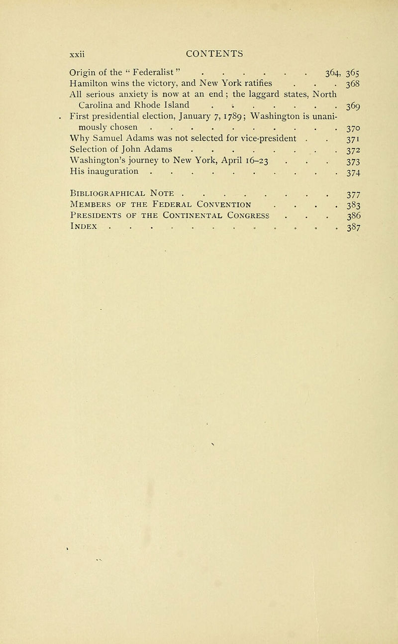 Origin of the  Federalist  364, 365 Hamilton wins the victory, and New York ratifies . . -368 All serious anxiety is now at an end; the laggard states, North Carolina and Rhode Island 369 First presidential election, January 7, 1789; Washington is unani- mously chosen 370 Why Samuel Adams was not selected for vice-president . . 371 Selection of John Adams 372 Washington's journey to New York, April 16-23 . . . 373 His inauguration 374 Bibliographical Note 377 Members of the Federal Convention . . . . 383 Presidents of the Continental Congress . . . 386 Index .......000,. 387
