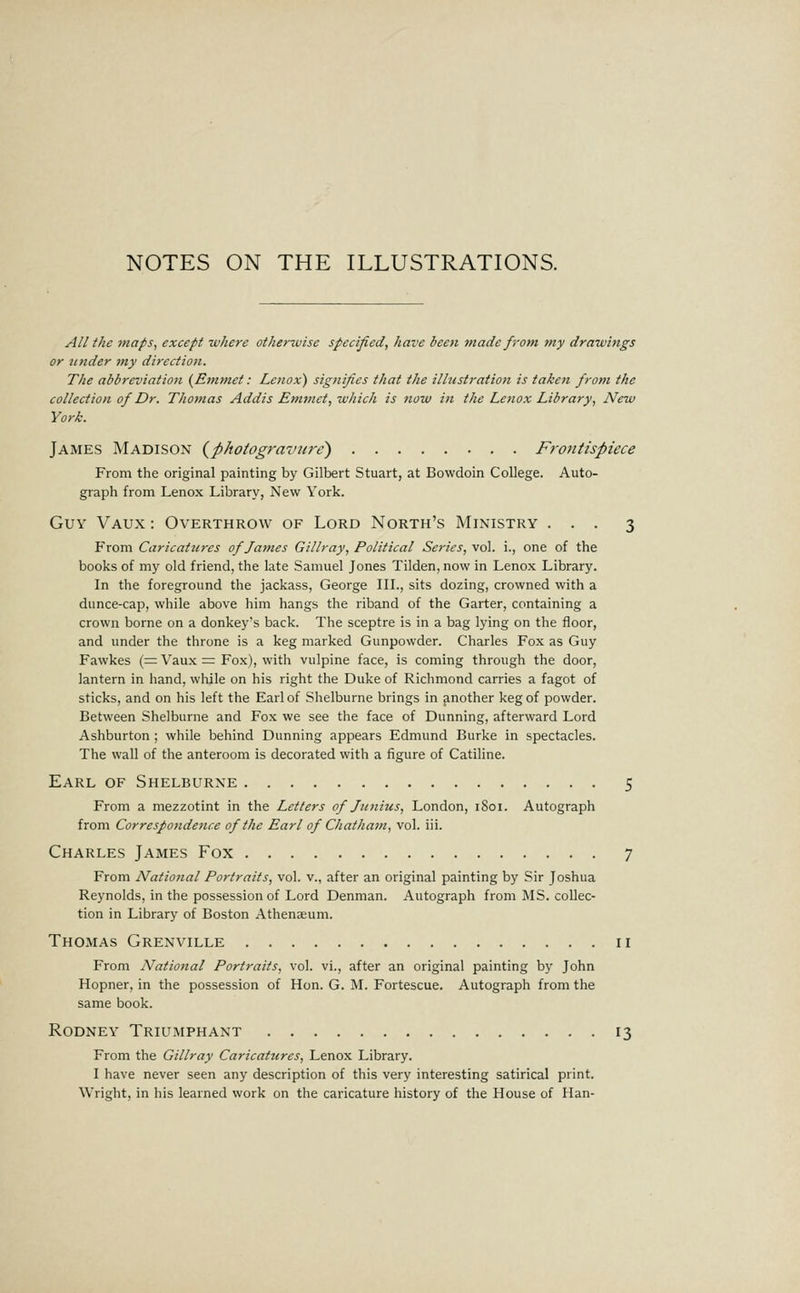 All the maps, except ■where otherwise specified, have beeti made from my drawings or tutder my direction. The abbreviation (^Emmet: Lenox) signifies that the ilhistration is taken from the collection of Dr. Thomas Addis Emmet, which is now i)i the Lenox Library, New York. James Madison {photogravure) Frontispiece From the original painting by Gilbert Stuart, at Bowdoin College. Auto- graph from Lenox Library, New York. Guy Vaux : Overthrow of Lord North's Ministry ... 3 From Caricatures of James Gillray, Political Series, vol. i., one of the books of my old friend, the late Samuel Jones Tilden, now in Lenox Library. In the foreground the jackass, George III., sits dozing, crowned with a dunce-cap, while above him hangs the riband of the Garter, containing a crown borne on a donkey's back. The sceptre is in a bag lying on the floor, and under the throne is a keg marked Gunpowder. Charles Fox as Guy Fawkes (= Vaux = Fox), with vulpine face, is coming through the door, lantern in hand, while on his right the Duke of Richmond carries a fagot of sticks, and on his left the Earl of Shelburne brings in another keg of powder. Between Shelburne and Fox we see the face of Dunning, afterward Lord Ashburton ; while behind Dunning appears Edmund Burke in spectacles. The wall of the anteroom is decorated with a figure of Catiline. Earl of Shelburne 5 From a mezzotint in the Letters of Junius, London, 1801. Autograph from Correspondence of the Earl of Chatham, vol. iii. Charles James Fox 7 From Natio7ial Portraits, vol. v., after an original painting by Sir Joshua Reynolds, in the possession of Lord Denman. Autograph from MS. collec- tion in Library of Boston Athenaeum. Thomas Grenville 11 From Natiottal Portraits, vol. vi., after an original painting by John Hopner, in the possession of Hon. G. M. Fortescue. Autograph from the same book. Rodney Triumphant 13 From the Gillray Caricatures, Lenox Library. I have never seen any description of this very interesting satirical print. Wright, in his learned work on the caricature history of the House of Han-