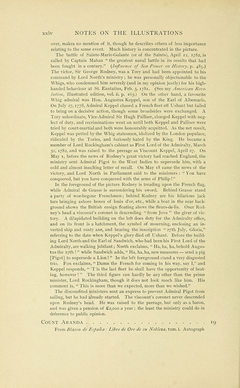 over, makes no mention of it, though he describes others of less importance relating to the same event. Much history is concentrated in the picture. The battle of Sainte-Marie-Galante (or of the Saints), April 12, 1782,15 called by Captain Mahan  the greatest naval battle in its results that had been fought in a century. {Influence of Sea Power on History, p. 485.) The victor, Sir George Rodney, was a Tory and had been appointed to his command by Lord North's ministry; he vi^as personally objectionable to the Whigs, who condemned him severely (and in my opinion justly) for his high- handed behaviour at St. Eustatius, Feb. 3, 17S1. (See my American Revo- lution, illustrated edition, vol. ii. p. 163.) On the other hand, a favourite Whig admiral was Hon. Augustus Keppel, son of the Earl of Albemarle. On July 27,177S, Admiral Keppel chased a French fleet off Ushant but failed to bring on a decisive action, though some broadsides were exchanged. A Tory subordinate, Vice-Admiral Sir Hugh Palliser, charged Keppel with neg- lect of duty, and recriminations went on until both Keppel and Palliser were tried by court-martial and both were honourably acquitted. As the net result, Keppel was petted by the Whig statesmen, idolized by the London populace, ridiculed by the Tories, and furiously hated by the King. He became a member of Lord Rockingham's cabinet as First Lord of the Admiralty, March 30, 1782, and was raised to the peerage as Viscount Keppel, April 27. On May I, before the news of Rodney's great victory had reached England, the ministry sent Admiral Pigot to the West Indies to supersede him, with a cold and almost insulting letter of recall. On May 18 came the news of the victory, and Lord North in Parliament said to the ministers :  You have conquered, but you have conquered with the arms of Philip! In the foreground of the picture Rodney is treading upon the French flag, while Admiral de Grasse is surrendering his sword. Behind Grasse stand a party of woe-begone Frenchmen; behind Rodney are his hilarious jack tars bringing ashore boxes of louis d'or, etc., while a boat in the near back- ground shows tlie British ensign floating above the fleurs-de-lis. Over Rod- ney's head a viscount's coronet is descending  from Jove  the giver of vic- tory. A dilapidated building on the left does duty for the Admiralty office, and on its front is a hatchment, the symbol of mourning, enclosing an in- verted ship and rusty axe, and bearing the inscription  27th July, Gloria, referring to the date when Keppel's glory died off Ushant. Before the build- ing Lord North and the Earl of Sandwich, who had been his First Lord of the Admiralty, are walking jubilant; North exclaims,  Ha, ha, ha, behold Augus- tus the 27th !  while Sandwich adds,  Ha, ha, ha, new measures — send a pig [Pigot] to supersede a Lion !  In the left foreground stand a very disgusted trio. Fox exclaims,  Damn the French for coming in his way, say I, and Keppel responds,  'T is the last fleet he shall have the opportunity of beat- ing, however !  The third figure can hardly be any other than the prime minister, Lord Rockingham, though it does not look much like him. His comment is,  This is more than we expected, more than we wished. The discomfited ministers sent an express to prevent Admiral Pigot from sailing, but he had already started. The viscount's coronet never descended upon Rodney's head. He was raised to the peerage, but only as a baron, and was given a pension of £2,000 a year; the least the ministry could do in deference to public opinion. Count Aranda 19 From Blason de Espana : Libro de Oro de su Nobleza, tom. i. Autograph