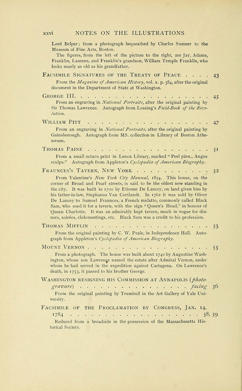 Lord Belper; from a photograph bequeathed by Charles Sumner to the Museum of Fine Arts, Boston. The figures, from the left of the picture to the right, are Jay, Adams, Franklin, Laurens, and Franklin's grandson, William Temple Franklin, who looks nearly as old as his grandfather. Facsimile Signatures of the Treaty of Peace .... 43 From the Magazme of American History, vol. x. p. 384, after the original document in the Department of State at Washington. George III 45 From an engraving in National Portraits, after the original painting by Sir Thomas Lawrence. Autograph from Lossing's Field-Book of the Revo- lution. William Pitt 47 From an engraving in National Portraits, after the original painting by Gainsborough. Autograph from MS. collection in Library of Boston Athe- nffium. Thomas Paine 51 From a small octavo print in Lenox Library, marked  Peel pinx., Angus sculps. Autograph from Appleton's Cyclopcedia of American Biography. Fkaunces's Tavern, New York 52 From Valentine's New York City Manual, 1854. This house, on the corner of Broad and Pearl streets, is said to be the oldest now standing in the city. It was built in 1700 by Etienne De Lancey, on land given him by his father-in-law, Stephanus Van Cortlandt. In 1762 it was sold by Oliver De Lancey to Samuel Fraunces, a French mulatto, commonly called Black Sam, who used it for a tavern, with the sign  Queen's Head, in honour of Queen Charlotte. It was an admirably kept tavern, much in vogue for din- ners, soirees, club-meetings, etc. Black Sam was a credit to his profession. Thomas Mifflin 53 From the original painting by C. W. Peale, in Independence Hall. Auto- graph from Appleton's Cyclofcedia of American Biography. Mount Vernon 55 From a photograph. The house was built about 1740 by Augustine Wash- ington, whose son Lawrence named the estate after Admiral Vernon, under whom he had served in the expedition against Cartagena. On Lawrence's death, in 1753, it passed to his brother George. Washington resigning his Commission at Annapolis {photo- gravure) facing '^(j From the original painting by Trumbull in the Art Gallery of Yale Uni- versity. Facsimile of the Proclamation by Congress, Jan. 14, 1784 58, 59 Reduced from a broadside in the possession of the Massachusetts His- torical Society.