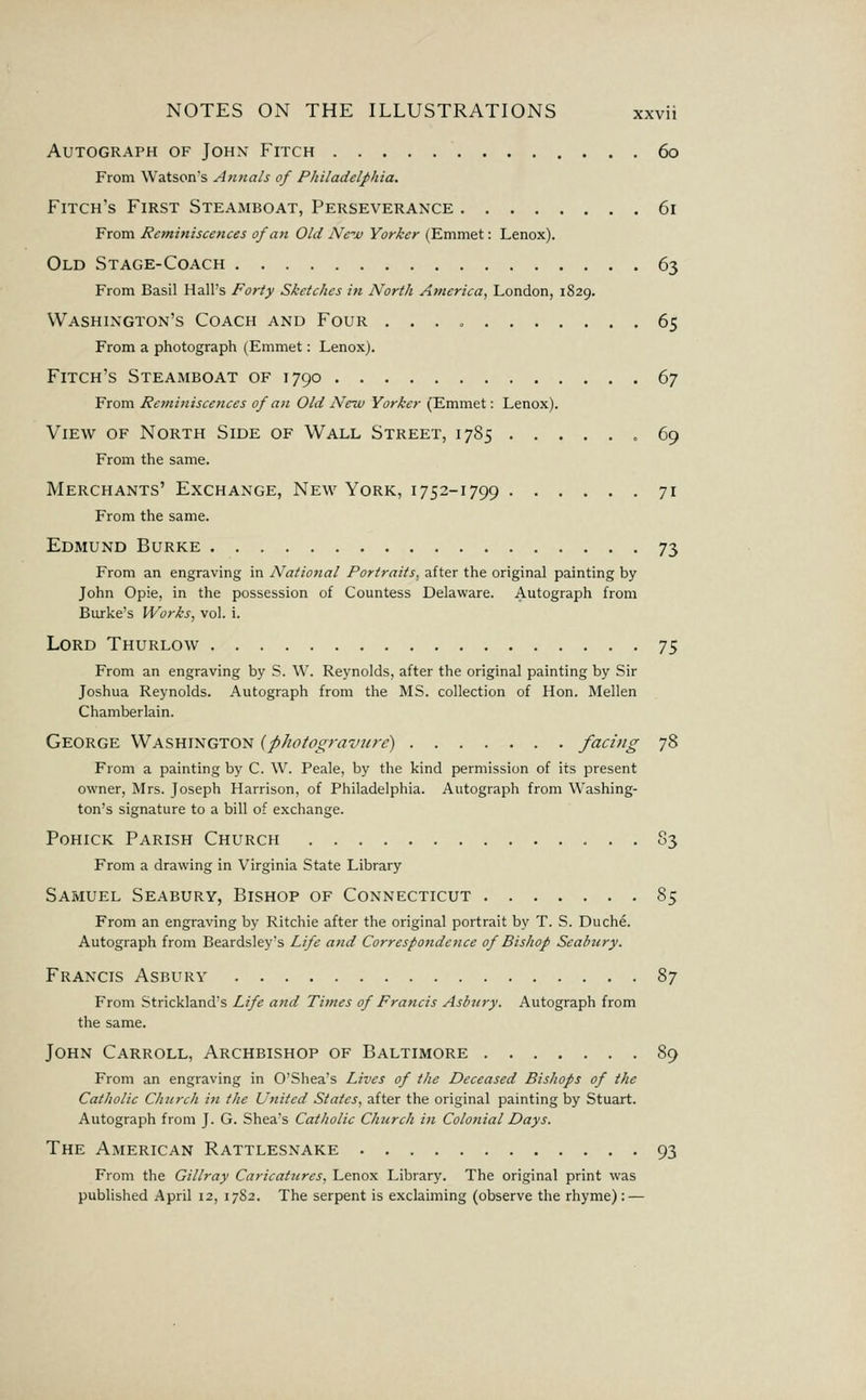 Autograph of Johx Fitch 60 From Watson's Annals of Philadelphia. Fitch's First Steamboat, Perseverance 61 From Reminiscences of an Old New Yorker (Emmet: Lenox). Old Stage-Coach 63 From Basil Hall's Forty Sketches in North America, London, 1829. Washington's Coach and Four 65 From a photograph (Emmet: Lenox). Fitch's Steamboat of 1790 67 From Remifiiscences of an Old New Yorker (Emmet: Lenox). View of North Side of Wall Street, 1785 „ 69 From the same. Merchants' Exchange, New York, i 752-1799 71 From the same. Edmund Burke 73 From an engraving in National Portraits, after the original painting by John Opie, in the possession of Countess Delaware. Autograph from Burke's Works, vol. i. Lord Thurlow -ji From an engraving by S. \V. Reynolds, after the original painting by Sir Joshua Reynolds. Autograph from the MS. collection of Hon. Mellen Chamberlain. George Washington {photogravure) facing 78 From a painting by C. W. Peale, by the kind permission of its present owner, Mrs. Joseph Harrison, of Philadelphia. Autograph from Washing- ton's signature to a bill of exchange. Pohick Parish Church S3 From a drawing in Virginia State Library Samuel Seabury, Bishop of Connecticut 85 From an engraving by Ritchie after the original portrait by T. S. Duche. Autograph from Beardsley's Life and Correspotidence of Bishop Seahury. Francis Asbury 87 From Strickland's Life and Times of Francis Asbury. Autograph from the same. John Carroll, Archbishop of Baltimore 89 From an engraving in O'Shea's Lives of the Deceased Bishops of the Catholic Church in the United States, after the original painting by Stuart. Autograph from J. G. Shea's Catholic Church in Colonial Days. The American Rattlesnake 93 From the Gillray Caricattcres, Lenox Library. The original print was published April 12, 17S2. The serpent is exclaiming (observe the rhyme): —
