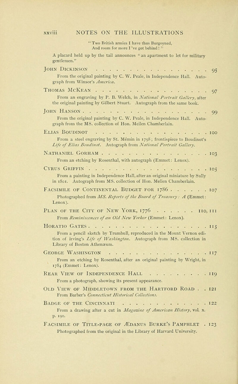  Two British armies I have thus Burgoyned, And room for more I 've got beliind !  A placard held up by the tail announces  an apartment to let for military gentlemen. John Dickinson 95 From the original painting by C. W. Peak, in Independence Hall. Auto- graph from Winsor's America. Thomas McKean 97 From an engraving by P. B. Welch, in National Portrait Gallery, after the original painting by Gilbert Stuart. Autograph from the same book. John Hanson 99 From the original painting by C. W. Peale, in Independence Hall. Auto- graph from the MS. collection of Hon. Mellen Chamberlain. Elias Boudinot 100 From a steel engraving by St. Memin in 179S; frontispiece to Boudinot's Life of Elias Boudinot. Autograph from National Portrait Gallery. Nathaniel Gorham 103 From an etching by Rosenthal, with autograph (Emmet: Lenox). Cyrus Griffin 105 From a painting in Independence Hall, after an original miniature by Sully in 1801. Autograph from MS. collection of Hon. Mellen Chamberlain. Facsimile of Continental Budget for 1786 107 Photographed from MS. Reports of the Board of Treasury: A (Emmet: Lenox). Plan of the City of New York, 1776 no, in From Reminiscences of a}i Old New Yorker (Emmet: Lenox). Horatio Gates 115 From a pencil sketch by Trumbull, reproduced in the Mount Vernon edi- tion of Irving's Life of VVashingt07i. Autograph from MS. collection in Library of Boston Athenaeum. George Washington 117 From an etching by Rosenthal, after an original painting by Wright, in 17S4 (Emmet: Lenox). Rear View of Independence Hall 119 From a photograph, showing its present appearance. Old View of Middletown from the Hartford Road . . 121 From Barber's Connecticut Historical Collections. Badge of the Cincinnati 122 From a drawing after a cut in Magazine of American History, vol. x. p. 190. Facsimile of Title-page of ^danus Burke's Pamphlet . 123 Photographed from the original in the Library of Harvard University.
