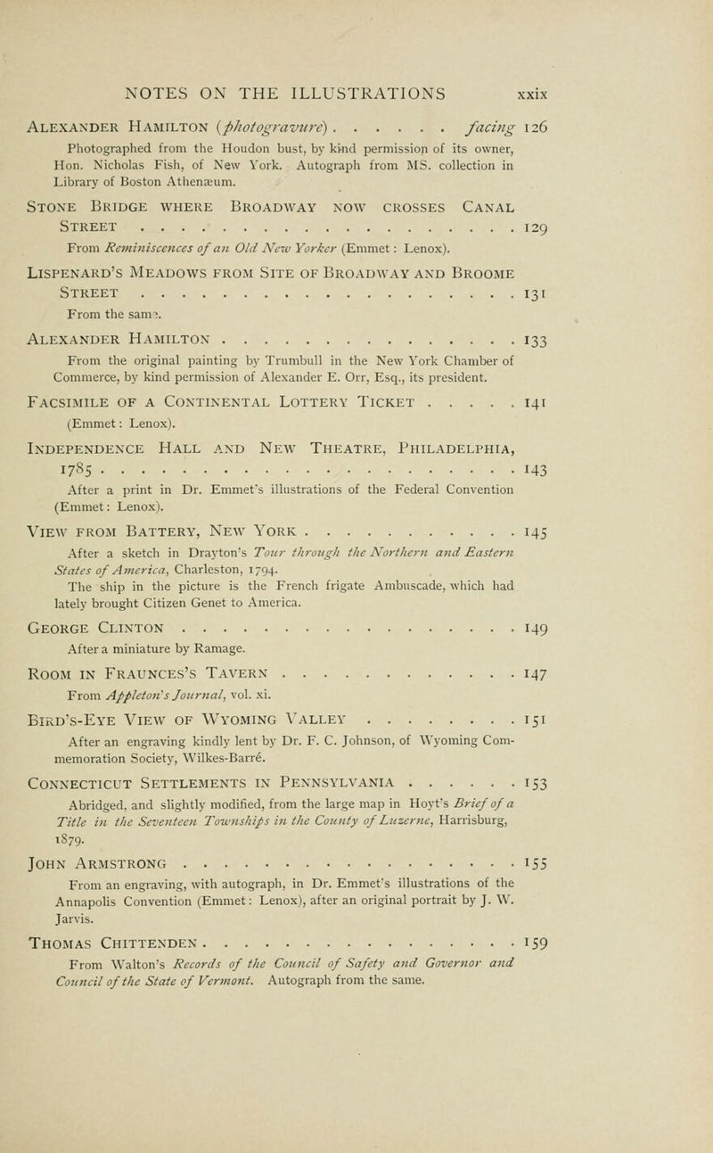 Alexander Hamilton {photogravure) facing 126 Photographed from the Houdon bust, by ki-nd permission of its owner, Hon. Nicholas Fish, of New York. Autograph from MS. collection in Library of Boston Athenaeum. Stone Bridge where Broadway now crosses Canal Street 129 From Reminiscences of an Old New Yorker (Emmet: Lenox). Lispenard's Meadows from Site of Broadway and Broome Street 131 From the sam^. Alexander Hamilton 133 From the original painting by Trumbull in the New York Chamber of Commerce, by kind permission of Alexander E. Orr, Esq., its president. Facsimile of a Continental Lottery Ticket 141 (Emmet: Lenox). Independence Hall and New Theatre, Philadelphia, 1785 143 After a print in Dr. Emmefs illustrations of the Federal Convention (Emmet: Lenox). View from Battery, New York 145 After a sketch in Drayton's To!cr through the Northern and Eastern States of America, Charleston, 1794. The ship in the picture is the French frigate Ambuscade, which had lately brought Citizen Genet to America. George Clinton 149 After a miniature by Ramage. Room in Fraunces's Tavern 147 From Appleton's Journal, vol. xi. Bird's-Eye View of Wyoming Valley 151 After an engraving kindly lent by Dr. F. C. Johnson, of ^Vyoming Com- memoration Society, Wilkes-Barre. Connecticut Settlements in Pennsylvania 153 Abridged, and slightly modified, from the large map in Hoyt's Brief of a Title in the Seventeen Townships in the Comity of Luzerne, B.2LrYishnrg, 1879. John Armstrong iS5 From an engraving, with autograph, in Dr. Emmet's illustrations of the Annapolis Convention (Emmet: Lenox), after an original portrait by J. W. Jarvis. Thomas Chittenden 159 From Walton's Records of the Council of Safety and Governor and Council of the State of Vermont. Autograph from the same.