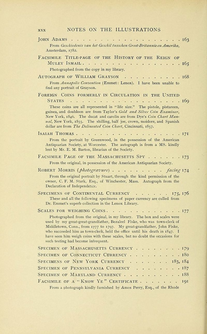 John Adams 163 From Geschiedenis van het Geschil tiisschen Groot-Britannie en Amerika, Amsterdam, 17S2. Facsimile Title-page of the History of the Reign of MuLEY Ismail 165 Photographed from the copy in my library. Autograph of William Grayson 168 'From An7ia/)olis Convention (Emmet: Lenox). I have been unable to find any portrait of Grayson. Foreign Coins formerly in Circulation in the United States 169 These coins are all represented in  life size. The pistole, pistareen, guinea, and doubloon are from Taylor's Gold a^id Silver Coitt Examiner, New York, 1846. The ducat and carolin are from Dye's Coin Chart Man- ual, New York, 1855. ^^^ shilling, half joe, crown, moidore, and Spanish dollar are from The Delineated Coin C7z«r^, Cincinnati, 1857. Isaiah Thomas 171 From the portrait by Greenwood, in the possession of the American Antiquarian Society, at Worcester. The autograph is from a MS. kindly lent by Mr. E. M. Barton, librarian of the Society. Facsimile Page of the Massachusetts Spy 173 From the original, in possession of the American Antiquarian Society. Robert Morris {photogravure) facing 174 From the original portrait by Stuart, through the kind permission of the owner, C. F. M. Stark, Esq., of Winchester, Mass. Autograph from the Declaration of Independence. Specimens of Continental Currency 175, 176 These and all the following specimens of paper currency are culled from Dr. Emmet's superb collection in the Lenox Library. Scales for weighing Coins 177 Photographed from the original, in my library. The box and scales were used by my great-great-grandfather, Bezaleel Fiske, who was town-clerk of Middletown, Conn., from 1777 to 1797. My great-grandfather, John Fiske, who succeeded him as town-clerk, held the office until his death in 1847. I have seen him weigh coins with these scales, but no doubt the occasions for such testing had become infrequent. Specimen of Massachusetts Currency . 179 Specimen of Connecticut Currency 180 Specimens of New York Currency 183, 184 Specimen of Pennsylvania Currency . . . ' 187 Specimen of Maryland Currency 188 Facsimile of a  Know Ye  Certificate 191 From a photograph kindly furnished by Amos Perry, Esq., of the Rhode