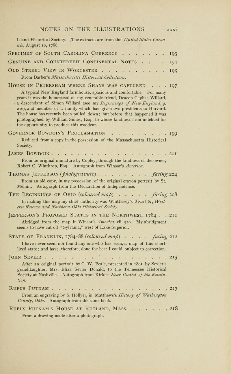 Island Historical Society. .The extracts are from the United States Chron- icle^ August 10, 17S6. Specimen of South Carolina Currency 193 Genuine and Counterfeit Continental Notes .... 194 Old Street View in Worcester 195 From Barber's MassacJacsetts Historical Collections. House in Petersham where Shays was captured . . .197 A typical New England farmhouse, spacious and comfortable. For many years it was the homestead of my venerable friend, Deacon Cephas Willard, • a descendant of Simon Willard (see my Begitinings of New England, p. 216), and member of a family which has given two presidents to Harvard. The house has recently been pulled down; but before that happened it was photographed by William Simes, Esq., to whose kindness I am indebted for the opportunity to produce this woodcut. Governor Bowdoin's Proclamation 199 Reduced from a copy in the possession of the Massachusetts Historical Society. James Bowdoin 201 From an original miniature by Copley, through the kindness of the owner, Robert C. Winthrop, Esq. Autograph from Winsor's America. Thomas Jefferson {photogravure) facing 204 From an old copy, in my possession, of the original crayon portrait by St. Memin. Autograph from the Declaration of Independence. The Beginnings of Ohio {coloured map) facing 7.0% In making this map my chief authority was Whittlesey's Tract ti, West- ern Reserve and Northern Ohio Historical Society. Jefferson's Proposed States in the Northwest, 1784 . .211 Abridged from the map in Winsor's America, vii. 529. My abridgment seems to have cut off  Sylvania, west of Lake Superior. State of Franklin, 1784-88 ((r^/f^^r^^/wa/) .... facing 212 I have never seen, nor found any one who has seen, a map of this short- lived state ; and have, therefore, done the best I could, subject to correction. John Sevier 215 After an original portrait by C. W. Peale, presented in 1891 by Sevier's granddaughter, Mrs. Eliza Sevier Donald, to the Tennessee Historical Society at Nashville. Autograph from Kirke's Rear Guard of the Revolu- tion. RuFus Putnam 217 From an engraving by S. HoUyer, in Matthews's History of Washington County, Ohio. Autograph from the same book. RuFus Putnam's House at Rutland, Mass 218 From a drawing made after a photograph.