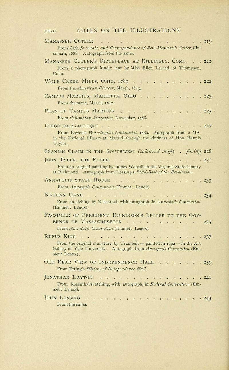 Manasseh Cutler 219 From Life^Journals, and Correspondence of Rev. Manasseh Cutler, Cm- cinnati, 18S8. Autograph from the same. Manasseh Cutler's Birthplace at Killingly, Conn. . . 220 From a photograph kindly lent by Miss Ellen Larned, of Thompson, Conn. Wolf Creek Mills, Ohio, 1789 222 From the American Pioneer, March, 1S43. Campus Martius, Marietta, Ohio 223 From the same, March, 1842. Plan of Campus Martius . . . ' 225 From Colnnibian Magazine, November, 17S8. Diego de Gardoqui 227 From Bowen's Washington Centennial, 18S9. Autograph from a MS. in the National Library at Madrid, through the kindness of Hon. Hannis Taylor. Spanish Claim in the Southwest (coloured maf) . facing 228 John Tyler, the Elder 231 From an original painting by James Worrell, in the Virginia State Library at Richmond. Autograph from Lossing's Field-Book of the Revolution. Annapolis State House 233 From Antiapolis Convention (Emmet: Lenox). Nathan Dane 234 From an etching by Rosenthal, with autograph, in Annapolis Convention (Emmet : Lenox). Facsimile of President Dickinson's Letter to the Gov- ernor OF Massachusetts 235 From Annapolis Convention (Emmet: Lenox). RuFus King 237 From the original miniature by Trumbull — painted in 1792 — in the Art Gallery of Yale University. Autograph from Annapolis Convefition (Em- met : Lenox). Old Rear View of Independence Hall 239 From Etting's History of Independence Hall. Jonathan Dayton 241 From Rosenthal's etching, with autograph, in Federal Convention (Em- met : Lenox). John Lansing . . . . . . 243 From the same.