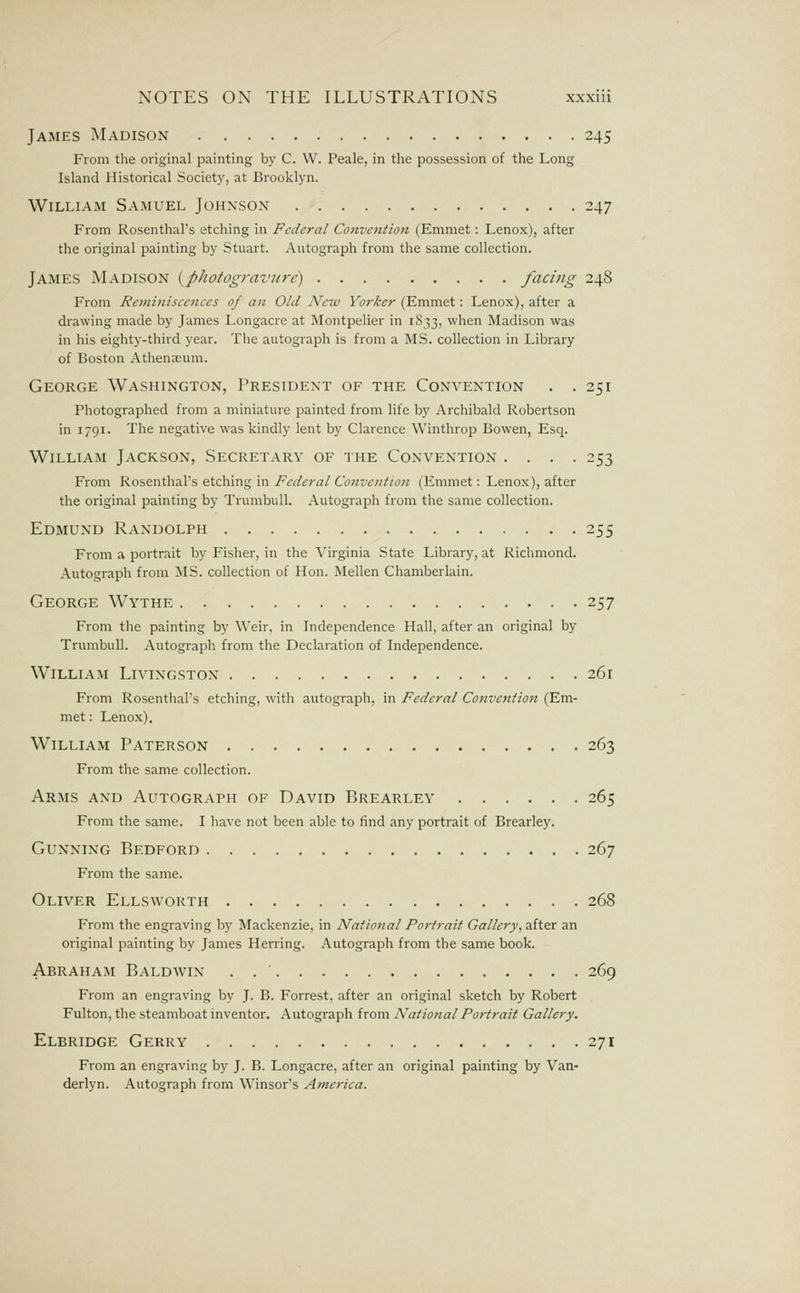 James Madison 245 From the original painting by C. W. Peale, in the possession of the Long Island Historical Society, at Brooklyn. William Samuel Johnson 247 From Rosenthal's etching in Federal Convention (Emmet : Lenox), after the original painting by Stuart. Autograph from the same collection. James Madison {photogravjtre) facing 248 From Remi7iiscences of an Old New Yorker (Emmet: Lenox), after a drawing made by James Longacre at Montpelier in 1S33, when Madison was in his eighty-third year. Tlie autograph is from a MS. collection in Library of Boston Athenaeum. George Washington, President of the Convention . .251 Photographed from a miniature painted from life by Archibald Robertson in 1791. The negative was kindly lent by Clarence Winthrop Bowen, Esq. William Jackson, Secretary of the Convention .... 253 From Rosenthal's etching in Federal Convention (Emmet: Lenox), after the original painting by Trumbull. Autograph from the same collection. Edmund Randolph 255 From a portrait by Fisher, in the Virginia State Library, at Richmond. Autograph from MS. collection of Hon. Mellen Chamberlain. George Wythe 257 From the painting by Weir, in Independence Hall, after an original by Trumbull. Autograph from the Declaration of Independence. William Livingston 261 From Rosenthal's etching, with autograph, in Federal Convention (Em- met : Lenox). William Paterson 263 From the same collection. Arms and Autograph of David Brearley 265 From the same. I have not been able to find any portrait of Brearley. Gunning Bedford 267 From the same. Oliver Ellsworth 268 From the engraving by Mackenzie, in National Portrait Gallery, after an original painting by James Herring. Autograph from the same book. Abraham Baldwin . 269 From an engraving by J. B. Forrest, after an original sketch by Robert Fulton, the steamboat inventor. Autograph from National Portrait Gallery. Elbridge Gerry 271 From an engraving by J. B. Longacre, after an original painting by Van- derlyn. Autograph from Winsor's America.