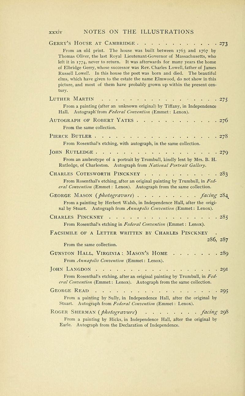 Gerry's House at Cambridge 273 From an old print. The house was built between 1763 and 1767 by Thomas Oliver, the last Royal Lieutenant-Governor of Massachusetts, who left it in 1774, never to return. It was afterwards for many years the home of Elbridge Gerry, whose successor was Rev. Charles Lowell, father of James Russell Lowell. In this house the poet was born and died. The beautiful elms, which have given to the estate the name Elmwood, do not show in this picture, and most of them have probably grown up within the present cen- tury. Luther Martin .... 275 From a painting (after an unknown original) by Tiffany, in Independence Hall. Awtogrnph'itom J^edera/Conveniio7t (Emmet: Lenox). Autograph of Robert Yates 276 From the same collection. Pierce Butler 278 From Rosenthal's etching, with autograph, in the same collection. John Rutledge 279 From an ambrotype of a portrait by Trumbull, kindly lent by Mrs. B. H. Rutledge, of Charleston. Autograph from National Portrait Gallery. Charles Cotesworth Pinckney 283 From Rosenthal's etching, after an original painting by Trumbull, in Fed- eral Convention (Emmet: Lenox). Autograph from the same collection. George Mason (^photogravure) facing 284^ From a painting by Herbert Walsh, in Independence Hall, after the origi- nal by Stuart. Autograph from AntiaJ>olis Conventio7i (Emmet: Lenox). Charles Pinckney 285 From Rosenthal's etching in Federal Convetition (Emmet: Lenox). Facsimile of a Letter written by Charles Pinckney 286, 287 From the same collection. Gunston Hall, Virginia : Mason's Home 289 From Annapolis Conveiition (Emmet: Lenox). John Langdon 291 From Rosenthal's etching, after an original painting by Trumbull, in Fed- eral Convention (Emmet: Lenox). Autograph from the same collection. George Read 295 From a painting by Sully, in Independence Hall, after the original by Stuart. Autograph from Federal Conventioti (Emmet: Lenox). Roger Sherman (^photogravure) fad^ig 298 From a painting by Hicks, in Independence Hall, after the original by Earle. Autograph from the Declaration of Independence.