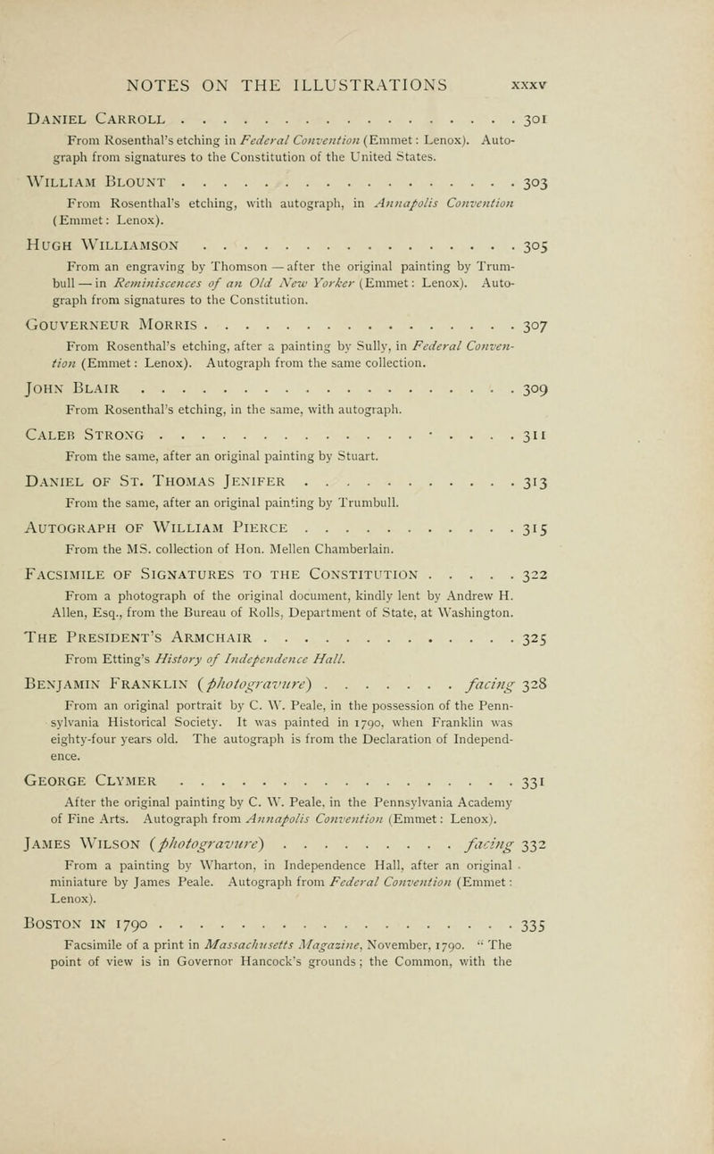 Daniel Carroll 301 From Rosenthal's etching in Federal Convention (Emmet: Lenox). Auto- graph from signatures to the Constitution of the United States. William Blount 303 From Rosenthal's etching, with autograph, in Annapolis Convention (Emmet: Lenox). Hugh Williamson 305 From an engraving by Thomson — after the original painting by Trum- bull— in Reminiscences of aji Old Netu Ft';-Xr;-(Emmet: Leno.x). Auto- graph from signatures to the Constitution. GOUVERNEUR MORRIS 307 From Rosenthal's etching, after a painting by Sully, in Federal Conven- tion (Emmet: Lenox). Autograph from the same collection. John Blair 309 From Rosenthal's etching, in the same, with autograph. Caleb Strong • .... 311 From the same, after an original painting by Stuart. Daniel of St. Thomas Jenifer 313 From the same, after an original painting by Trumbull. Autograph of William Pierce 315 From the MS. collection of Hon. Mellen Chamberlain. Facsimile of Signatures to the Constitution 322 From a photograph of the original document, kindly lent by Andrew H. Allen, Esq., from the Bureau of Rolls, Department of State, at Washington. The President's Armchair 325 From Etting's History of Independence Hall. Benjamin Franklin {phoiogi-avitre) facing 328 From an original portrait by C. W. Peale, in the possession of the Penn- sylvania Historical Society. It was painted in 1790, when Franklin was eighty-four years old. The autograph is from the Declaration of Independ- ence. George Clymer 331 After the original painting by C. W. Peale. in the Pennsylvania Academy of Fine Arts. Autograph from A?tnapol!S Convention (Emmet: Lenox). James Wilson {photograviii-e) facing 332 From a painting by Wharton, in Independence Hall, after an original ■ miniature by James Peale. Autograph from Federal Convention (Emmet: Lenox). Boston in 1790 335 Facsimile of a print in Massachusetts Magazine, November, 1790. The point of view is in Governor Hancock's grounds; the Common, with the