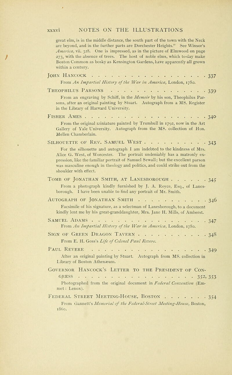 great elm, is in the middle distance, the south part of the town with the Neck are beyond, and in the further parts are Dorchester Heights. See Winsor's America, vii. 328. One is impressed, as in the picture of Elmwood on page 273, with the absence of trees. The host of noble elms, which to-day make Boston Common as bosky as Kensington Gardens, have apparently all grown within a century. John Hancock 337 From An Impartial History of the War in America, London, 17S0. Theophilus Parsons 339 From an engraving by Schiff, in the Memoir by his son, Theophilus Par- sons, after an original painting by Stuart. Autograph from a MS. Register in the Library of Harvard University. Fisher Ames 340 From the original miniature painted by Trumbull in 1792, now in the Art Gallery of Yale University. Autograph from the MS. collection of Hon. Mellen Chamberlain. Silhouette of Rev. Samuel West 343 For the silhouette and autograph I am indebted to the kindness of Mrs. Alice G. West, of Worcester. The portrait undeniably has a matronly ex- pression, like the familiar portrait of Samuel Sewall; but the excellent parson was masculine enough in theology and politics, and could strike out from the shoulder with effect. Tomb of Jonathan Smith, at Lanesborough 345 From a photograph kindly furnished by J. A. Royce, Esq., of Lanes- borough. I have been unable to find any portrait of Mr. Smith. Autograph of Jonathan Smith 346 Facsimile of his signature, as a selectman of Lanesborough, to a document kindly lent me by his great-granddaughter, Mrs. Jane H. Mills, of Amherst. Samuel Adams 347 From An Impartial History of the War i7i Ame7-ica, London, 17S0. Sign of Green Dragon Tavern 348 From E. H. Goss's Life of Colonel Patil Revere. Paul Revere 349 After an original painting by Stuart. Autograph from MS. collection in Library of Boston Athenaeum. Governor Hancock's Letter to the President of Con- gress 352, 353 Photographed from the original document in Federal Convention (Em- met : Lenox). Federal Street Meeting-House, Boston 354 From Gannett's Memorial of the Federal-Street Meeting-House, Boston,