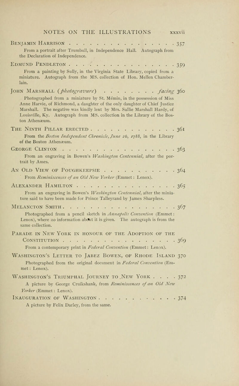 Benjamix Harrison 357 From a portrait after Trumbull, in Independence Hall. Autograph from the Declaration of Independence. Edmund Pendleton 359 From a painting by Sully, in the Virginia State Library, copied from a miniature. Autograph from the MS. collection of Hon. Mellen Chamber- lain. John Marshall {p/iotograviire) facing 360 Photographed from a miniature by St. Memin, in the possession of Miss Anne Harvie, of Richmond, a daughter of the only daughter of Chief Justice Marshall. The negative was kindly lent by Mrs. Sallie Marshall Hardy, of Louisville, Ky. Autograph from MS. collection in the Library of the Bos- ton Athenaeum. The Ninth Pillar erected 361 From the Bostoti Independent Chrc7iicle, June s6, 1788, in the Library of the Boston Athenaeum. George Clinton 363 From an engraving in Bowen's IVashingion Centennial, after the por- trait by Ames. An Old View of Poughkeepsie 364 From Reminiscences of an Old New Yorker (Emmet: Lenox). Alexander Hamilton 365 From an engraving in Bowen's IVas/iington Centennial, after the minia- ture said to have been made for Prince Talleyrand by James Sharpless. Melancton Smith 367 Photographed from a pencil sketch in Annapolis Convention (Emmet: Lenox), where no information ab(*.it it is given. The autograph is from the same collection. Parade in New York in honour of the Adoption of the Constitution 369 From a contemporary print in Federal Convention (Emmet: Lenox). Washington's Letter to Jabez Bowen, of Rhode Island 370 Photographed from the original document in Federal Convention (Em- met : Lenox). Washington's Triumphal Journey to .New York .... 372 A picture by George Cruikshank, from Reminiscences of an Old New Yorker (Emmet: Lenox). Inauguration of Washington 374 A picture by Felix Darley, from the same.