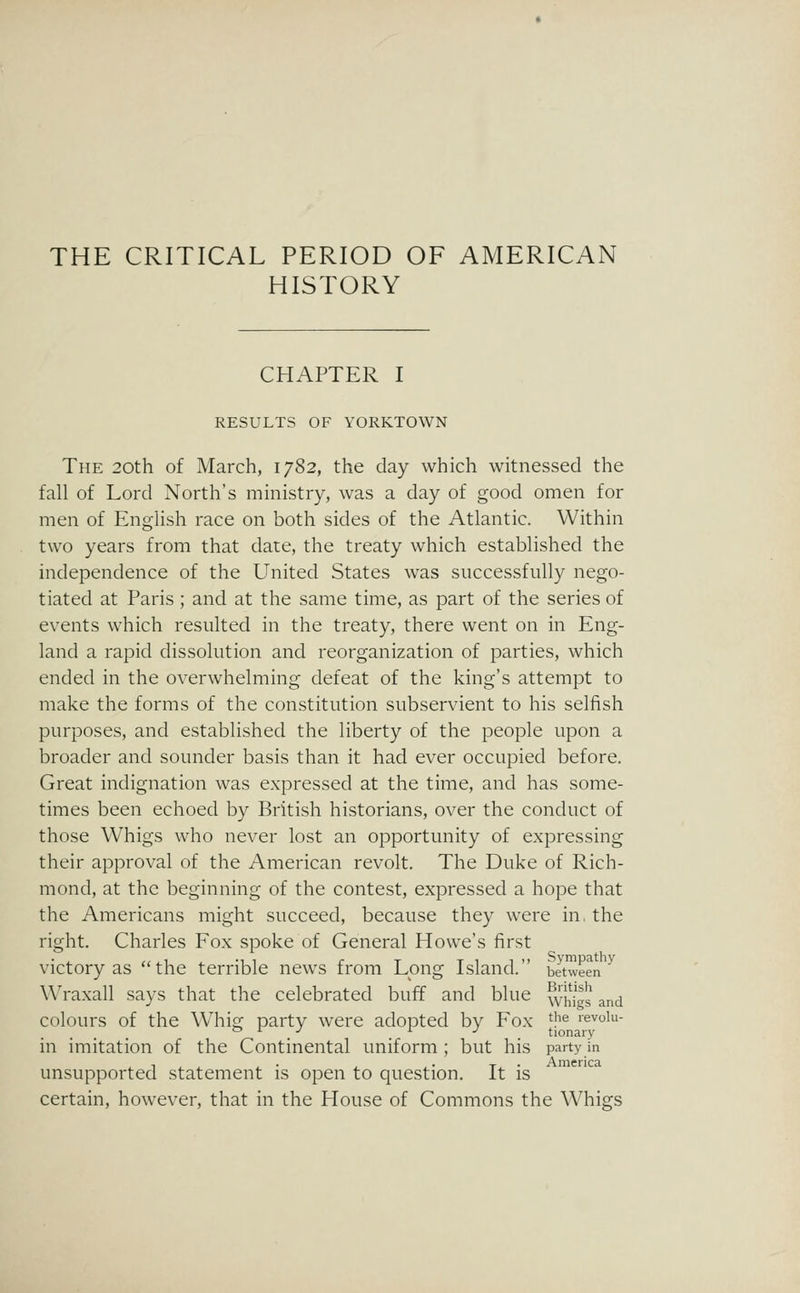 THE CRITICAL PERIOD OF AMERICAN HISTORY CHAPTER I RESULTS OF YORKTOWN The 20th of March, 1782, the day which witnessed the fall of Lord North's ministry, was a day of good omen for men of English race on both sides of the Atlantic. Within two years from that date, the treaty which established the independence of the United States was successfully nego- tiated at Paris; and at the same time, as part of the series of events which resulted in the treaty, there went on in Eng- land a rapid dissolution and reorganization of parties, which ended in the overwhelming defeat of the king's attempt to make the forms of the constitution subservient to his selfish purposes, and established the liberty of the people upon a broader and sounder basis than it had ever occupied before. Great indignation was expressed at the time, and has some- times been echoed by British historians, over the conduct of those Whigs who never lost an opportunity of expressing their approval of the American revolt. The Duke of Rich- mond, at the beginning of the contest, expressed a hope that the Americans might succeed, because they were in, the right. Charles Fox spoke of General Howe's first victory as the terrible news from Long Island. between ^ Wraxall says that the celebrated buff and blue whijs and colours of the Whig party were adopted by Fox '^^ levoiu- in imitation of the Continental uniform ; but his party in unsupported statement is open to question. It is certain, however, that in the House of Commons the Whigs