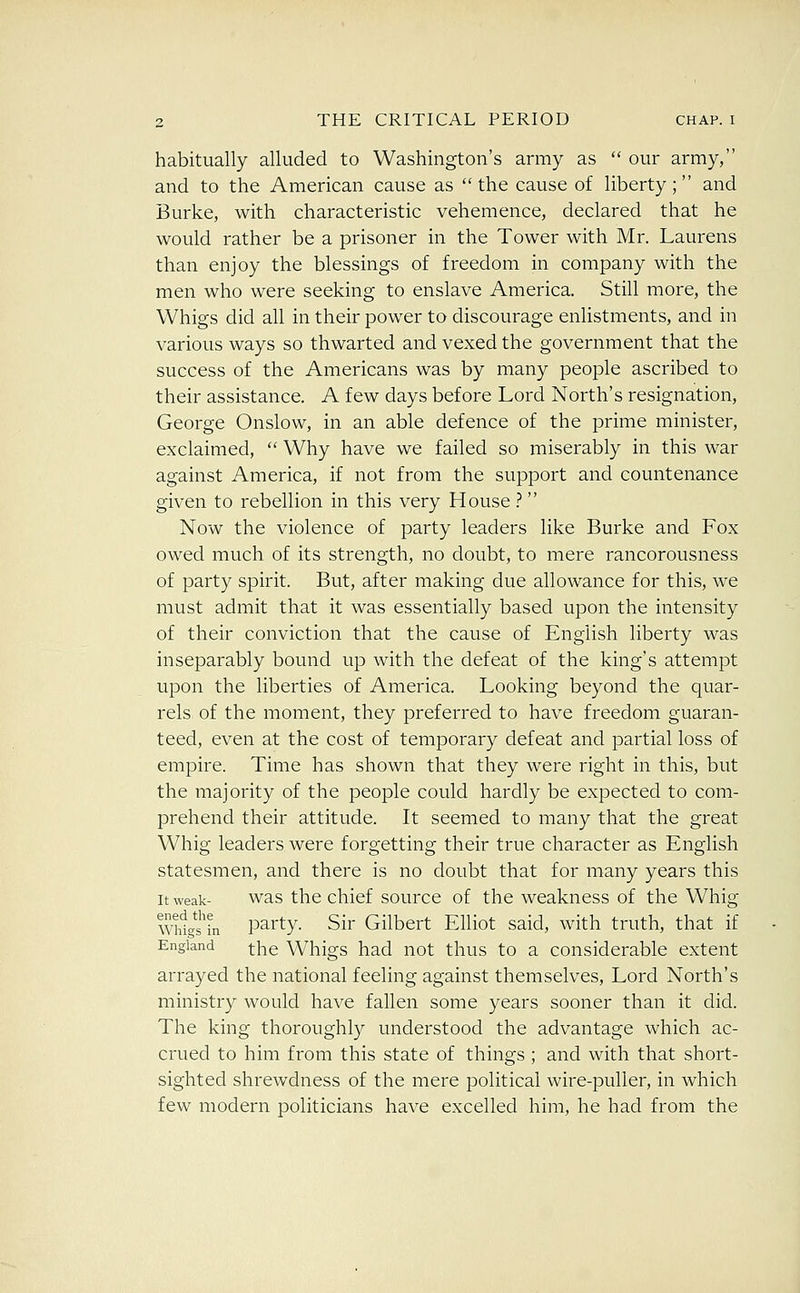 habitually alluded to Washington's army as  our army, and to the American cause as  the cause of liberty; and Burke, with characteristic vehemence, declared that he would rather be a prisoner in the Tower with Mr. Laurens than enjoy the blessings of freedom in company with the men who were seeking to enslave America. Still more, the Whigs did all in their power to discourage enlistments, and in various ways so thwarted and vexed the government that the success of the Americans was by many people ascribed to their assistance. A few days before Lord North's resignation, George Onslow, in an able defence of the prime minister, exclaimed,  Why have we failed so miserably in this war against America, if not from the support and countenance given to rebellion in this very House ?  Now the violence of party leaders like Burke and Fox owed much of its strength, no doubt, to mere rancorousness of party spirit. But, after making due allowance for this, we must admit that it was essentially based upon the intensity of their conviction that the cause of English liberty was inseparably bound up with the defeat of the king's attempt upon the liberties of America. Looking beyond the quar- rels of the moment, they preferred to have freedom guaran- teed, even at the cost of temporary defeat and partial loss of empire. Time has shown that they w^ere right in this, but the majority of the people could hardly be expected to com- prehend their attitude. It seemed to many that the great Whig leaders were forgetting their true character as English statesmen, and there is no doubt that for many years this It weak- was the chief source of the weakness of the Whig mtgs'L party. Sir Gilbert Elliot said, with truth, that if England ^j^g Whigs had uot thus to a considerable extent arrayed the national feeling against themselves. Lord North's ministry would have fallen some years sooner than it did. The king thoroughly understood the advantage which ac- crued to him from this state of things ; and with that short- sighted shrewdness of the mere political wire-puller, in which few modern politicians have excelled him, he had from the