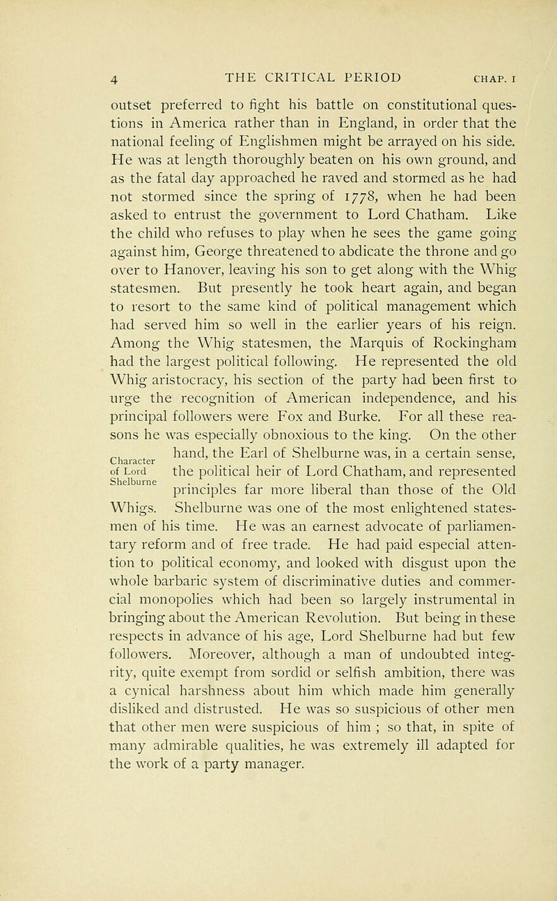 outset preferred to fight his battle on constitutional ques- tions in America rather than in England, in order that the national feeling of Englishmen might be arrayed on his side. He was at length thoroughly beaten on his own ground, and as the fatal day approached he raved and stormed as he had not stormed since the spring of 1778, when he had been asked to entrust the government to Lord Chatham. Like the child who refuses to play when he sees the game going against him, George threatened to abdicate the throne and go over to Hanover, leaving his son to get along with the Whig statesmen. But presently he took heart again, and began to resort to the same kind of political management which had served him so well in the earlier years of his reign. Among the Whig statesmen, the Marquis of Rockingham had the largest political following. He represented the old Whig aristocracy, his section of the party had been first to urge the recognition of American independence, and his principal followers were Fox and Burke. For all these rea- sons he was especially obnoxious to the king. On the other hand, the Earl of Shelburne was, in a certain sense. Character of Lord the political heir of Lord Chatham, and represented principles far more liberal than those of the Old Whigs. Shelburne was one of the most enlightened states- men of his time. He was an earnest advocate of parliamen- tary reform and of free trade. He had paid especial atten- tion to political economy, and looked with disgust upon the whole barbaric system of discriminative duties and commer- cial monopolies which had been so largely instrumental in bringing about the American Revolution. But being in these respects in advance of his age. Lord Shelburne had but few followers. Moreover, although a man of undoubted integ- rity, quite exempt from sordid or selfish ambition, there was a cynical harshness about him which made him generally disliked and distrusted. He was so suspicious of other men that other men were suspicious of him ; so that, in spite of many admirable qualities, he was extremely ill adapted for the work of a party manager.