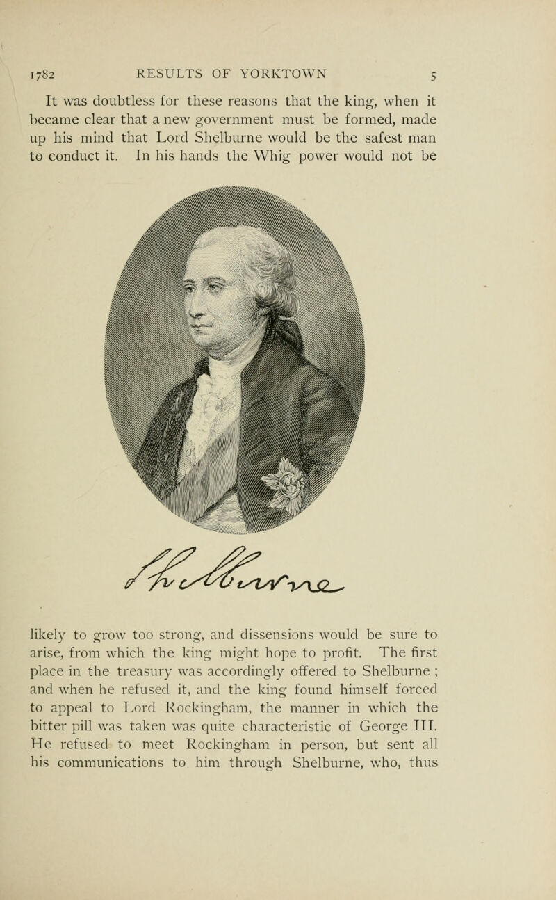 It was doubtless for these reasons that the king, when it became clear that a new government must be formed, made up his mind that Lord Shelburne would be the safest man to conduct it. In his hands the Whig power would not be \ ty^iy^-jyxSL^ likely to grow too strong, and dissensions would be sure to arise, from which the king might hope to profit. The first place in the treasury was accordingly offered to Shelburne ; and when he refused it, and the king found himself forced to appeal to Lord Rockingham, the manner in which the bitter pill was taken was quite characteristic of George III. He refused to meet Rockingham in person, but sent all his communications to him through Shelburne, who, thus