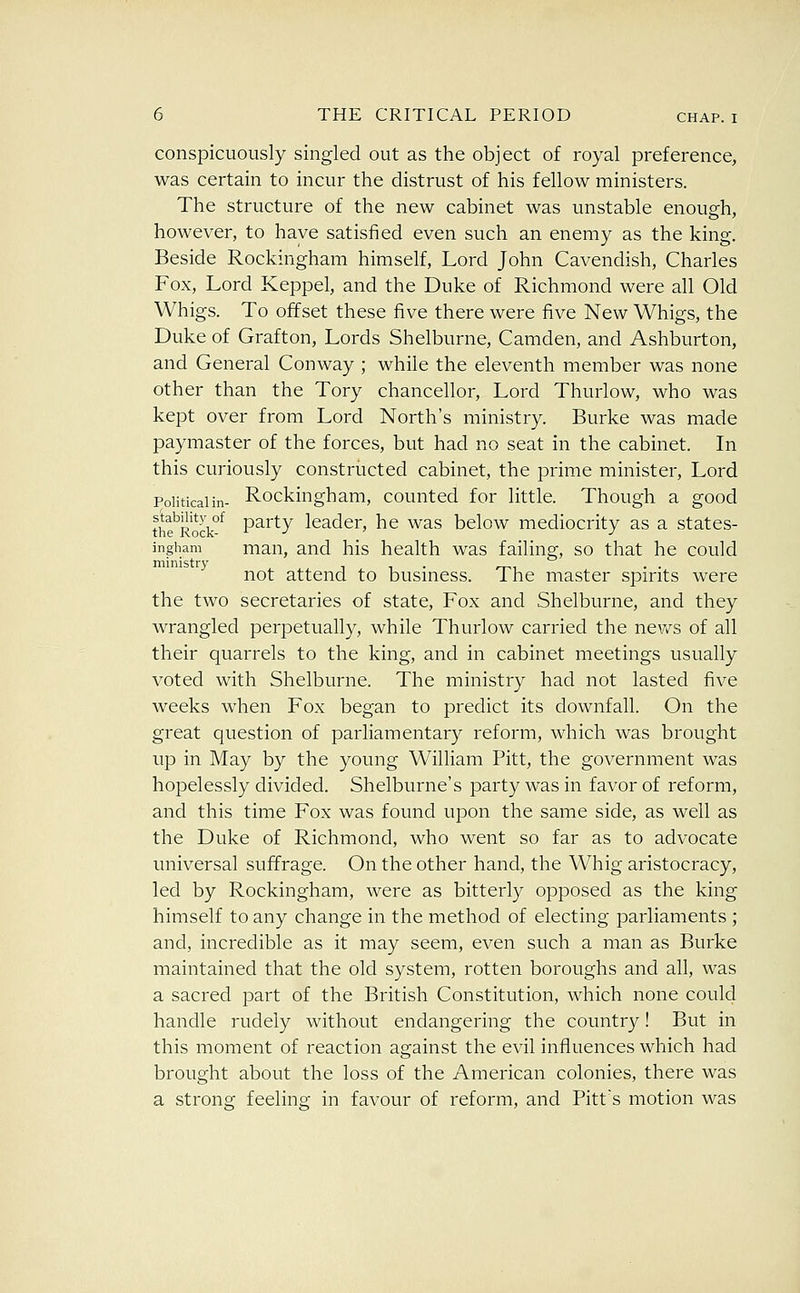 conspicuously singled out as the object of royal preference, was certain to incur the distrust of his fellow ministers. The structure of the new cabinet was unstable enough, however, to have satisfied even such an enemy as the king. Beside Rockingham himself. Lord John Cavendish, Charles Fox, Lord Keppel, and the Duke of Richmond were all Old Whigs. To offset these five there were five New Whigs, the Duke of Grafton, Lords Shelburne, Camden, and Ashburton, and General Conway ; while the eleventh member was none other than the Tory chancellor, Lord Thurlow, who was kept over from Lord North's ministry. Burke was made paymaster of the forces, but had no seat in the cabinet. In this curiously constructed cabinet, the prime minister, Lord Political in- Rockingham, counted for little. Though a good th?Rock°^ party leader, he was below mediocrity as a states- ingham man, and his health was failing, so that he could ministry , . ..^ . . not attend to busmess. Ihe master spirits were the two secretaries of state, Fox and Shelburne, and they wrangled perpetually, while Thurlow carried the news of all their quarrels to the king, and in cabinet meetings usually voted with Shelburne. The ministry had not lasted five weeks when Fox began to predict its downfall. On the great question of parliamentary reform, which was brought up in May by the young William Pitt, the government was hopelessly divided. Shelburne's party was in favor of reform, and this time Fox was found upon the same side, as well as the Duke of Richmond, who went so far as to advocate universal suffrage. On the other hand, the Whig aristocracy, led by Rockingham, were as bitterly opposed as the king himself to any change in the method of electing parliaments ; and, incredible as it may seem, even such a man as Burke maintained that the old system, rotten boroughs and all, was a sacred part of the British Constitution, which none could handle rudely without endangering the country! But in this moment of reaction against the evil influences which had brought about the loss of the American colonies, there was a strong feeling in favour of reform, and Pitt's motion was