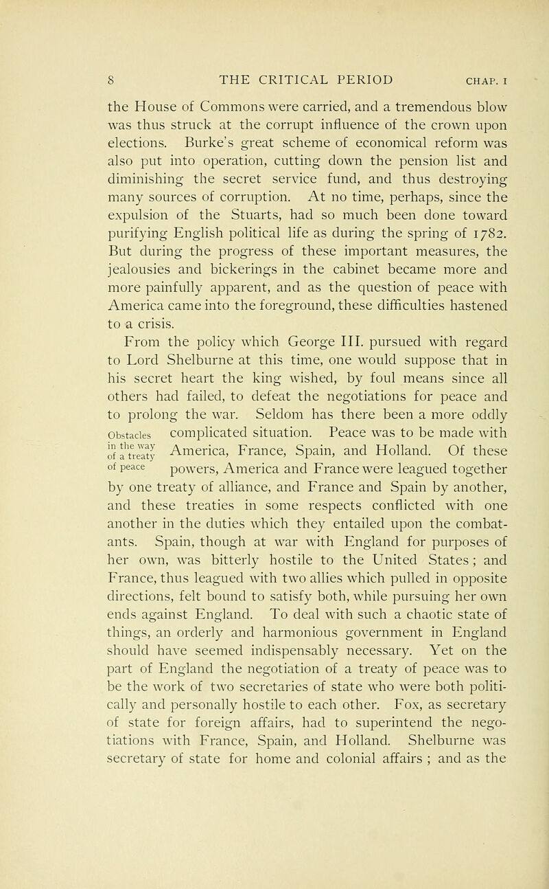the House of Commons were carried, and a tremendous blow was thus struck at the corrupt influence of the crown upon elections. Burke's great scheme of economical reform was also put into operation, cutting down the pension list and diminishing the secret service fund, and thus destroying many sources of corruption. At no time, perhaps, since the expulsion of the Stuarts, had so much been done toward purifying English political life as during the spring of 1782. But during the progress of these important measures, the jealousies and bickerings in the cabinet became more and more painfully apparent, and as the question of peace with America came into the foreground, these difficulties hastened to a crisis. From the policy which George III. pursued with regard to Lord Shelburne at this time, one would suppose that in his secret heart the king wished, by foul means since all others had failed, to defeat the negotiations for peace and to prolong the war. Seldom has there been a more oddly Obstacles Complicated situation. Peace was to be made with ofa'trelty America, France, Spain, and Holland. Of these of peace powcrs, America and France were leagued together by one treaty of alliance, and France and Spain by another, and these treaties in some respects conflicted with one another in the duties which they entailed upon the combat- ants. Spain, though at war with England for purposes of her own, was bitterly hostile to the United States; and France, thus leagued with two allies which pulled in opposite directions, felt bound to satisfy both, while pursuing her own ends against England. To deal with such a chaotic state of things, an orderly and harmonious government in England should have seemed indispensably necessary. Yet on the part of England the negotiation of a treaty of peace was to be the work of two secretaries of state who were both politi- cally and personally hostile to each other. Fox, as secretary of state for foreign affairs, had to superintend the nego- tiations with France, Spain, and Holland. Shelburne was secretary of state for home and colonial affairs ; and as the