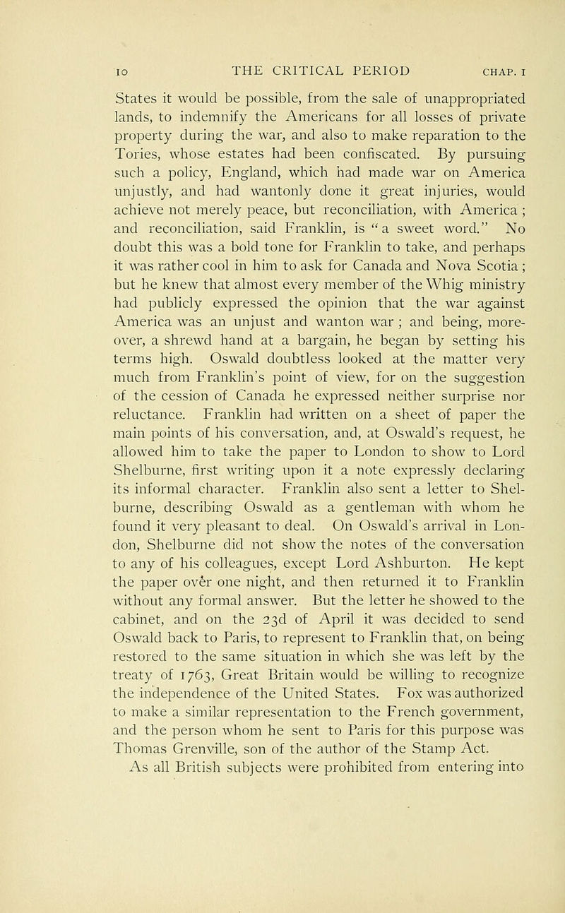 States it would be possible, from the sale of unappropriated lands, to indemnify the Americans for all losses of private property during the war, and also to make reparation to the Tories, whose estates had been confiscated. By pursuing such a policy, England, which had made war on America unjustly, and had wantonly done it great injuries, would achieve not merely peace, but reconciliation, with America ; and reconciliation, said Franklin, is a sweet word. No doubt this was a bold tone for Franklin to take, and perhaps it was rather cool in him to ask for Canada and Nova Scotia; but he knew that almost every member of the Whig ministry had publicly expressed the opinion that the war against America was an unjust and wanton war ; and being, more- over, a shrewd hand at a bargain, he began by setting his terms high. Oswald doubtless looked at the matter very much from Franklin's point of view, for on the suggestion of the cession of Canada he expressed neither surprise nor reluctance. Franklin had written on a sheet of paper the main points of his conversation, and, at Oswald's request, he allowed him to take the paper to London to show to Lord Shelburne, first writing upon it a note expressly declaring its informal character. Franklin also sent a letter to Shel- burne, describing Oswald as a gentleman with whom he found it very pleasant to deal. On Oswald's arrival in Lon- don, Shelburne did not show the notes of the conversation to any of his colleagues, except Lord Ashburton. He kept the paper over one night, and then returned it to Franklin without any formal answer. But the letter he showed to the cabinet, and on the 23d of April it was decided to send Oswald back to Paris, to represent to Franklin that, on being restored to the same situation in which she was left by the treaty of 1763, Great Britain would be willing to recognize the independence of the United States. Fox was authorized to make a similar representation to the French government, and the person whom he sent to Paris for this purpose was Thomas Grenville, son of the author of the Stamp Act As all British subjects were prohibited from entering into