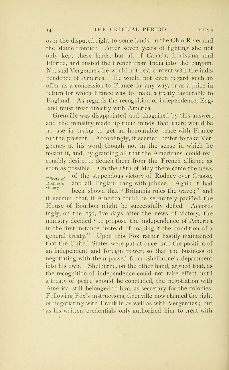 over the disputed right to some lands on the Ohio River and the Maine frontier. After seven years of fighting she not only kept these lands, but all of Canada, Louisiana, and Florida, and ousted the French from India into the bargain. No, said Vergennes, he would not rest content with the inde- pendence of America. He would not even regard such an offer as a concession to France in any way, or as a price in return for which France was to make a treaty favourable ta England. As regards the recognition of independence, Eng- land must treat directly with America. Grenville was disappointed and chagrined by this answer, and the ministry made up their minds that there would be no use in trying to get an honourable peace with France for the present. Accordingly, it seemed better to take Ver- gennes at his word, though not in the sense in which he meant it, and, by granting all that the Americans could rea- sonably desire, to detach them from the French alliance as soon as possible. On the i8th of May there came the news- of the stupendous victory of Rodney over Grasse, Rodney's and all England rang with jubilee. Again it had been shown that  Britannia rules the wave ;  and it seemed that, if America could be separately pacified, the House of Bourbon might be successfully defied. Accord- ingly, on the 23d, five days after the news of victory, the ministry decided  to propose the independence of America in the first instance, instead of making it the condition of a general treaty. Upon this Fox rather hastily maintained that the United States were put at once into the position of an independent and foreign power, so that the business of negotiating with them passed from Shelburne's department into his own. Shelburne, on the other hand, argued that, as the recognition of independence could not take effect until a treaty of peace should be concluded, the negotiation with America still belonged to him, as secretary for the colonies. Following Fox's instructions, Grenville now claimed the right of negotiating with Franklin as well as with Vergennes ; but as his written credentials only authorized him to treat with