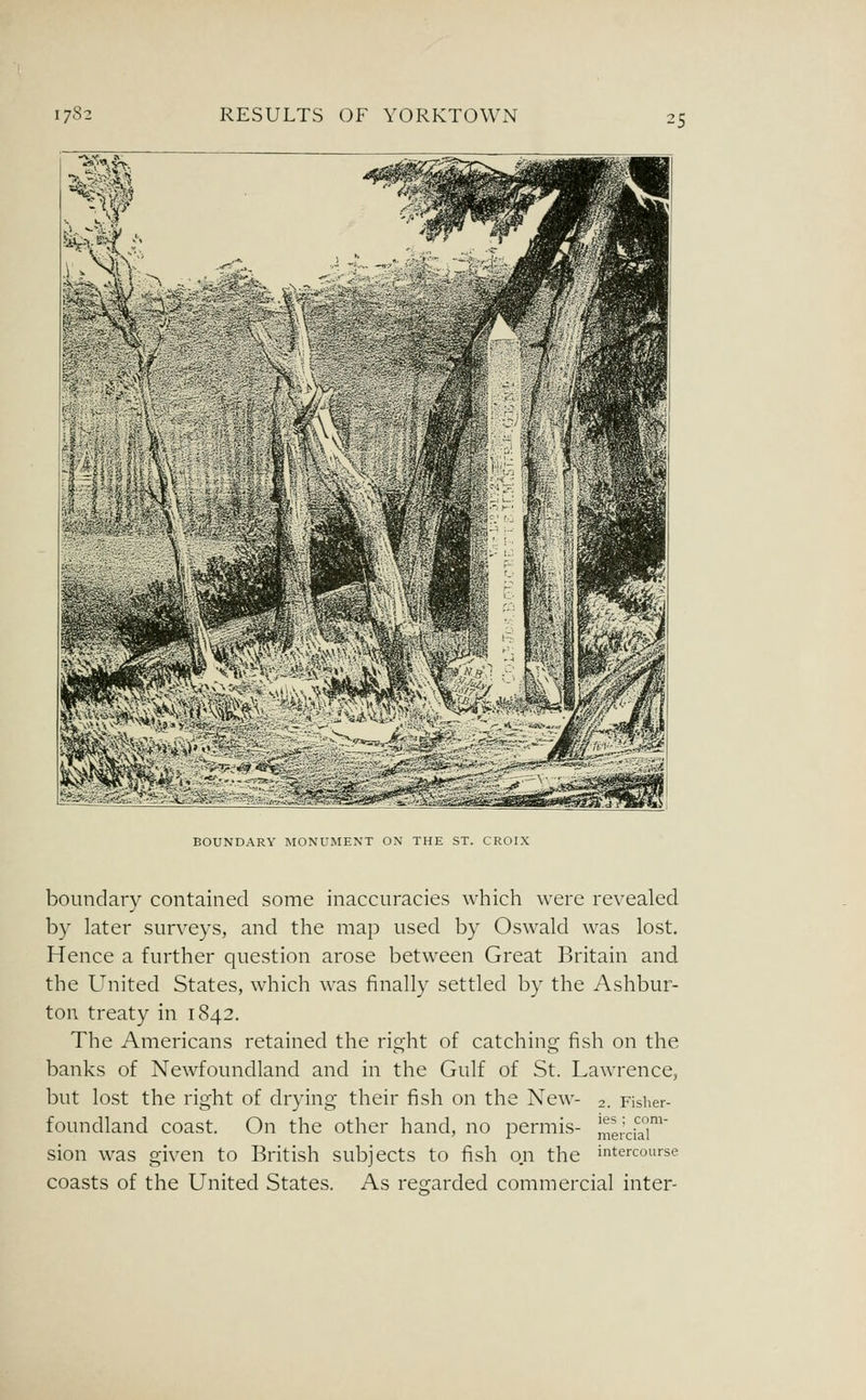 BOUNDARY MONUMENT ON THE ST. CROIX boundary contained some inaccuracies which were revealed by later surveys, and the map used by Oswald was lost. Hence a further question arose between Great Britain and the United States, which was finally settled by the Ashbur- ton treaty in 1842. The Americans retained the right of catching fish on the banks of Newfoundland and in the Gulf of St. Lawrence, but lost the right of drying their fish on the New- 2. Fisher- foundland coast. On the other hand, no permis- merdaT^ sion was given to British subjects to fish on the intercourse coasts of the United States. As regarded commercial inter-