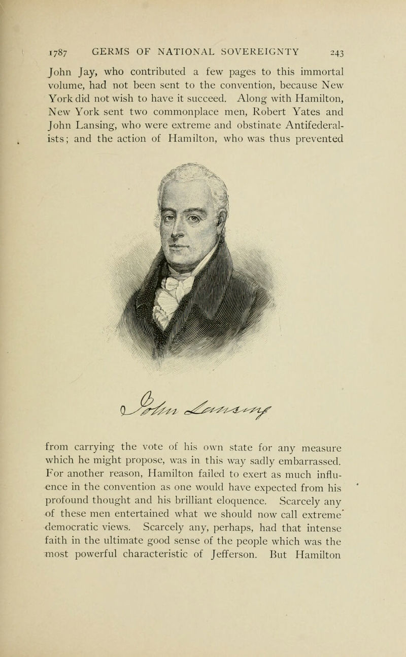 John Jay, who contributed a few pages to this immortal vokmie, had not been sent to the convention, because New York did not wish to have it succeed. Along with Hamilton, New York sent two commonplace men, Robert Yates and John Lansing, who were extreme and obstinate Antifederal- ists; and the action of Hamilton, who was thus prevented >^^ ,-<^<^^2C^^^^^ from carrying the vote of his own state for any measure which he might propose, was in this way sadly embarrassed. For another reason, Hamilton failed to e.xert as much influ- ence in the convention as one would have expected from his profound thought and his brilliant eloquence. Scarcely any of these men entertained what we should now call extreme' democratic views. Scarcely any, perhaps, had that intense faith in the ultimate good sense of the people which was the most powerful characteristic of Jefferson. But Hamilton