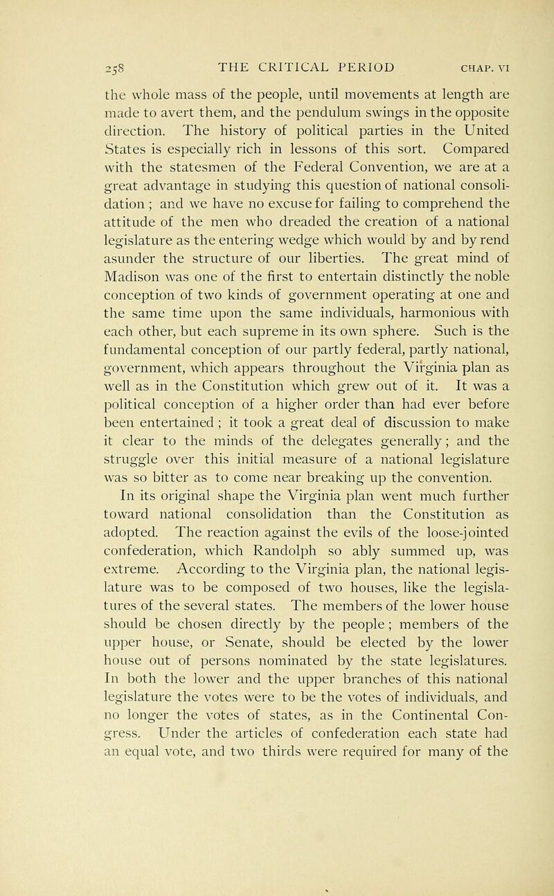 the whole mass of the people, until movements at length are made to avert them, and the pendulum swings in the opposite direction. The history of political parties in the United States is especially rich in lessons of this sort. Compared with the statesmen of the Federal Convention, we are at a great advantage in studying this question of national consoli- dation ; and we have no excuse for failing to comprehend the attitude of the men who dreaded the creation of a national legislature as the entering wedge which would by and by rend asunder the structure of our liberties. The great mind of Madison was one of the first to entertain distinctly the noble conception of two kinds of government operating at one and the same time upon the same individuals, harmonious with each other, but each supreme in its own sphere. Such is the fundamental conception of our partly federal, partly national, government, which appears throughout the Virginia plan as well as in the Constitution which grew out of it. It was a political conception of a higher order than had ever before been entertained; it took a great deal of discussion to make it clear to the minds of the delegates generally; and the struggle over this initial measure of a national legislature was so bitter as to come near breaking up the convention. In its original shape the Virginia plan went much further toward national consolidation than the Constitution as adopted. The reaction against the evils of the loose-jointed confederation, which Randolph so ably summed up, was extreme. According to the Virginia plan, the national legis- lature was to be composed of two houses, like the legisla- tures of the several states. The members of the lower house should be chosen directly by the people; members of the upper house, or Senate, should be elected by the lower house out of persons nominated by the state legislatures. In both the lower and the upper branches of this national legislature the votes were to be the votes of individuals, and no longer the votes of states, as in the Continental Con- gress. Under the articles of confederation each state had an equal vote, and two thirds were required for many of the