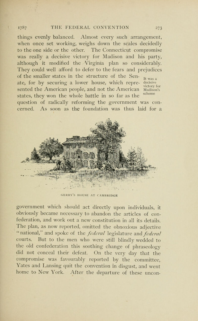 things evenly balanced. Almost every such arrangement, when once set working, weighs clown the scales decidedly to the one side or the other. The Connecticut compromise was really a decisive victory for Madison and his party, although it modified the Virginia plan so considerably. They could well afford to defer to the fears and j^rejudices of the smaller states in the structure of the Sen- ate, for by securing a lower house, which repre- sented the American people, and not the American states, they won the whole battle in so far as the question of radically reforming the government was con- cerned. As soon as the foundation was thus laid for a It was a decisive victory for Madison's scheme r.ERRVS HOUSE AT CAMBRIDGE government which should act directly upon individuals, it obviously became necessary to abandon the articles of con- federation, and work out a new constitution in all its details. The plan, as now reported, omitted the obnoxious adjective national, and spoke of t\-\Q federal legislature d^wA federal courts. But to the men who were still blindly wedded to the old confederation this soothing change of phraseology did not conceal their defeat. On the very day that the compromise was favourably reported by the committee, Yates and Lansing quit the convention in disgust, and went home to New York. After the departure of these uncon-