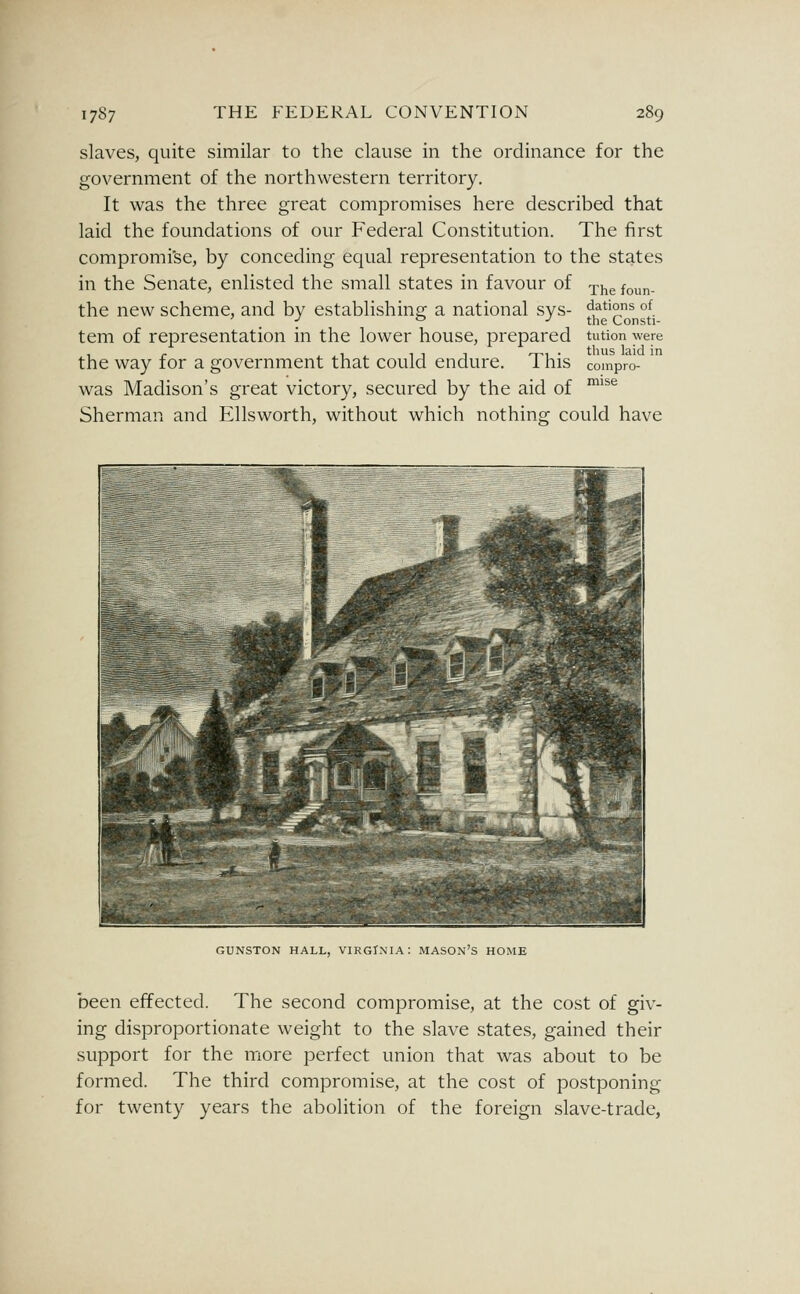 slaves, quite similar to the clause in the ordinance for the government of the northwestern territory. It was the three great compromises here described that laid the foundations of our Federal Constitution. The first compromise, by conceding equal representation to the states in the Senate, enlisted the small states in favour of the new scheme, and by establishing a national sys- tem of representation in the lower house, prepared the way for a government that could endure. This was Madison's great victory, secured by the aid of Sherman and Ellsworth, without which nothing could have The foun- dations of the Consti- tution were thus laid in compro- mise GUNSTON HALL, VIRGINIA: MASOn'S HOME been effected. The second compromise, at the cost of giv- ing disproportionate weight to the slave states, gained their support for the more perfect union that was about to be formed. The third compromise, at the cost of postponing for twenty years the abolition of the foreign slave-trade.