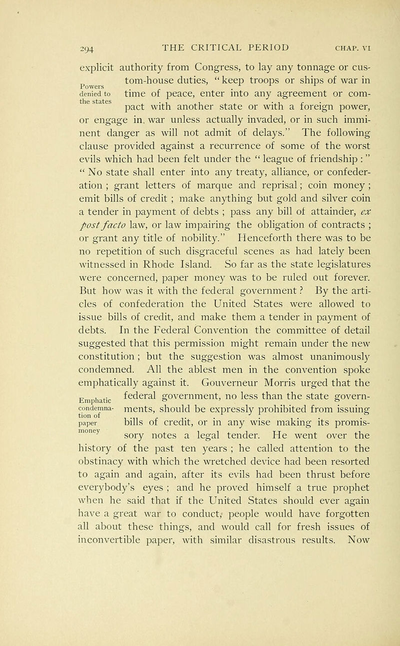 explicit authority from Congress, to lay any tonnage or cus- tom-house duties,  keep troops or ships of war in denied to time of pcace, enter into any agreement or com- pact with another state or with a foreign power, or engage in, war unless actually invaded, or in such immi- nent danger as will not admit of delays. The following clause provided against a recurrence of some of the worst evils which had been felt under the  league of friendship :   No state shall enter into any treaty, alliance, or confeder- ation ; grant letters of marque and reprisal; coin money ; emit bills of credit ; make anything but gold and silver coin a tender in payment of debts ; pass any bill of attainder, ex post facto law, or law impairing the obligation of contracts ; or grant any title of nobility. Henceforth there was to be no repetition of such disgraceful scenes as had lately been witnessed in Rhode Island. So far as the state legislatures were concerned, paper money was to be ruled out forever. But how was it with the federal government '^. By the arti- cles of confederation the United States were allowed to issue bills of credit, and make them a tender in payment of debts. In the Federal Convention the committee of detail suggested that this permission might remain under the new constitution ; but the suggestion was almost unanimously condemned. All the ablest men in the convention spoke emphatically against it. Gouverneur Morris urged that the Em hatic federal government, no less than the state govern- condemna- mcnts, should be cxprcssly prohibited from issuing paper bills of Credit, or in any wise making its promis- ™°^^ sory notes a legal tender. He went over the history of the past ten years ; he called attention to the obstinacy with which the wretched device had been resorted to again and again, after its evils had been thrust before everybody's eyes ; and he proved himself a true prophet when he said that if the United States should ever again have a great war to conduct, people would have forgotten all about these things, and would call for fresh issues of inconvertible paper, with similar disastrous results. Now